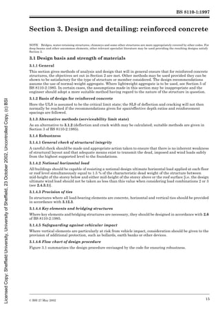 BS 8110-1:1997
© BSI 27 May 2002 15
Section 3. Design and detailing: reinforced concrete3
NOTE Bridges, water-retaining structures, chimneys and some other structures are more appropriately covered by other codes. For
deep beams and other uncommon elements, other relevant specialist literature may be used providing the resulting designs satisfy
Section 2.
3.1 Design basis and strength of materials
3.1.1 General
This section gives methods of analysis and design that will in general ensure that for reinforced concrete
structures, the objectives set out in Section 2 are met. Other methods may be used provided they can be
shown to be satisfactory for the type of structure or member considered. The design recommendations
assume the use of normal-weight aggregate. Where lightweight aggregate is to be used, see Section 5 of
BS 8110-2:1985. In certain cases, the assumptions made in this section may be inappropriate and the
engineer should adopt a more suitable method having regard to the nature of the structure in question.
3.1.2 Basis of design for reinforced concrete
Here the ULS is assumed to be the critical limit state; the SLS of deflection and cracking will not then
normally be reached if the recommendations given for span/effective depth ratios and reinforcement
spacings are followed.
3.1.3 Alternative methods (serviceability limit state)
As an alternative to 3.1.2 (deflection and crack width may be calculated; suitable methods are given in
Section 3 of BS 8110-2:1985).
3.1.4 Robustness
3.1.4.1 General check of structural integrity
A careful check should be made and appropriate action taken to ensure that there is no inherent weakness
of structural layout and that adequate means exist to transmit the dead, imposed and wind loads safely
from the highest supported level to the foundations.
3.1.4.2 Notional horizontal load
All buildings should be capable of resisting a notional design ultimate horizontal load applied at each floor
or roof level simultaneously equal to 1.5 % of the characteristic dead weight of the structure between
mid-height of the storey below and either mid-height of the storey above or the roof surface [i.e. the design
ultimate wind load should not be taken as less than this value when considering load combinations 2 or 3
(see 2.4.3.1)].
3.1.4.3 Provision of ties
In structures where all load-bearing elements are concrete, horizontal and vertical ties should be provided
in accordance with 3.12.3.
3.1.4.4 Key elements and bridging structures
Where key elements and bridging structures are necessary, they should be designed in accordance with 2.6
of BS 8110-2:1985.
3.1.4.5 Safeguarding against vehicular impact
Where vertical elements are particularly at risk from vehicle impact, consideration should be given to the
provision of additional protection, such as bollards, earth banks or other devices.
3.1.4.6 Flow chart of design procedure
Figure 3.1 summarizes the design procedure envisaged by the code for ensuring robustness.
Licensed
Copy:
Sheffield
University,
University
of
Sheffield,
23
October
2002,
Uncontrolled
Copy,
(c)
BSI
 