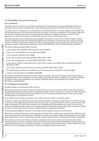 BS 8110-1:1997
16 © BSI 27 May 2002
Section 3
3.1.5 Durability of structural concrete
3.1.5.1 General
A durable concrete element is one that is designed and constructed to protect embedded metal from
corrosion and to perform satisfactorily in the working environment for the life-time of the structure.
To achieve this it is necessary to consider many interrelated factors at various stages in the design and
construction process. Thus the structural form and cover to steel are considered at the design stage and
this involves consideration of the environmental conditions (see 3.3.4.1). If these are particularly
aggressive, it may be necessary to consider the type of cement at the design stage.
The main characteristics influencing the durability of concrete are the rates at which oxygen, carbon
dioxide, chloride ions and other potentially deleterious substances can penetrate the concrete, and the
concrete’s ability to bind these substances. These characteristics are governed by the constituents and
procedures used in making the concrete (see clause 5 of BS 5328-1:1997 and 2.4.7 of this standard).
The factors influencing durability include:
a) the design and detailing of the structure (see 3.1.5.2.1);
b) the cover to embedded steel (see 3.3, and 4.12.3);
c) the exposure conditions (see 3.3.4);
d) the type of cement (see 4.2 and 5.3.4 of BS 5328-1:1997;
e) the type of aggregate (see 4.3 and 5.2 of BS 5328-1:1997;
f) the cement content and water/cement ratio of the concrete (see 3.3.5 of this standard and 5.4 of
BS 5328-1:1997);
g) the type and dosage of admixture (see 4.4 and 5.3.3 of BS 5328-1:1997);
h) workmanship, to obtain a specified cover, full compaction and efficient curing (see 6.2);
i) joints and connections (see 6.2.9 and 6.2.10).
The degree of exposure anticipated for the concrete during its service life together with other relevant
factors relating to mix composition, workmanship and design should be considered. To provide adequate
durability under these conditions, the concrete should be chosen and specified in accordance with
BS 5328-1 and BS 5328-2.
3.1.5.2 Design for durability
3.1.5.2.1 Design and detailing of the structure
Since many processes of deterioration of concrete only occur in the presence of free water, the structure
should be designed, wherever possible, to minimize uptake of water or exposure to moisture. The shape and
design details of exposed structures should be such as to promote good drainage of water and to avoid
standing pools and rundown of water.
Care should also be taken to minimize any cracks that may collect or transmit water.
Concrete is more vulnerable to deterioration due to chemical or climatic attack when it is in thin sections,
in sections under hydrostatic pressure from one side only, in partly immersed sections and at corners and
edges of elements. The life of the structure can be lengthened by providing extra cover to steel at the
corners, by chamfering the corners or by using circular cross-sections or by using surface treatments which
prevent or reduce the ingress of water, carbon dioxide or aggressive chemicals.
Good curing (see 6.2.3) is essential to avoid the harmful effects of early loss of moisture.
Where the minimum dimension of the concrete to be placed at a single time is greater than 600 mm, and
especially where the cement content is 400 kg/m3 or more, measures to reduce the temperature rise and/or
peak temperature such as using material with a slower release of heat of hydration should be considered.
The amount and the rate of heat evolution is related to the cement content and the chemistry of the
Portland cement, and the chemistry and amount of the ground granulated blastfurnace slag (g.g.b.f.s.) or
pulverized fuel ash (p.f.a.) in blended cements, or combined in the concrete mixes. These factors may also
affect the rate of strength development, ultimate strength and other properties.
Licensed
Copy:
Sheffield
University,
University
of
Sheffield,
23
October
2002,
Uncontrolled
Copy,
(c)
BSI
 
