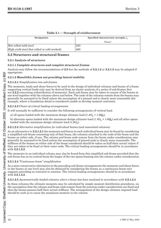 BS 8110-1:1997
18 © BSI 27 May 2002
Section 3
Table 3.1 — Strength of reinforcement
3.2 Structures and structural frames
3.2.1 Analysis of structures
3.2.1.1 Complete structures and complete structural frames
Analysis may follow the recommendations of 2.5 but the methods of 3.2.1.2 or 3.2.1.3 may be adopted if
appropriate.
3.2.1.2 Monolithic frames not providing lateral stability
3.2.1.2.1 Simplification into sub-frames
The moments, loads and shear forces to be used in the design of individual columns and beams of a frame
supporting vertical loads only may be derived from an elastic analysis of a series of sub-frames (but
see 3.2.2 concerning redistribution of moments). Each sub-frame may be taken to consist of the beams at
one level together with the columns above and below. The ends of the columns remote from the beams may
generally be assumed to be fixed unless the assumption of a pinned end is clearly more reasonable (for
example, where a foundation detail is considered unable to develop moment restraint).
3.2.1.2.2 Choice of critical loading arrangements
It will normally be sufficient to consider the following arrangements of vertical load:
a) all spans loaded with the maximum design ultimate load (1.4Gk + 1.6Qk);
b) alternate spans loaded with the maximum design ultimate load (1.4Gk + 1.6Qk) and all other spans
loaded with the minimum design ultimate load (1.0Gk).
3.2.1.2.3 Alternative simplification for individual beams (and associated columns)
As an alternative to 3.2.1.2.1 the moments and forces in each individual beam may be found by considering
a simplified sub-frame consisting only of that beam, the columns attached to the ends of the beam and the
beams on either side, if any. The column and beam ends remote from the beam under consideration may
generally be assumed to be fixed unless the assumption of pinned ends is clearly more reasonable. The
stiffness of the beams on either side of the beam considered should be taken as half their actual values if
they are taken to be fixed at their outer ends. The critical loading arrangements should be in accordance
with 3.2.1.2.2.
The moments in an individual column may also be found from this simplified sub-frame provided that the
sub-frame has as its central beam the longer of the two spans framing into the column under consideration.
3.2.1.2.4 “Continuous beam” simplification
As a more conservative alternative to the preceding sub-frame arrangements the moments and shear forces
in the beams at one level may also be obtained by considering the beams as a continuous beam over
supports providing no restraint to rotation. The critical loading arrangements should be in accordance
with 3.2.1.2.2.
3.2.1.2.5 Asymmetrically-loaded columns where a beam has been analysed in accordance with 3.2.1.2.4
In these columns the ultimate moments may be calculated by simple moment distribution procedures, on
the assumption that the column and beam ends remote from the junction under consideration are fixed and
that the beams possess half their actual stiffness. The arrangement of the design ultimate imposed load
should be such as to cause the maximum moment in the column.
Designation Specified characteristic strength, fy
N/mm2
Hot rolled mild steel 250
High yield steel (hot rolled or cold worked) 460
Licensed
Copy:
Sheffield
University,
University
of
Sheffield,
23
October
2002,
Uncontrolled
Copy,
(c)
BSI
 