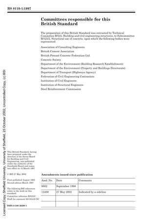 BS 8110-1:1997
This British Standard, having
been prepared under the
direction of the Sector Board
for Building and Civil
Engineering, was published
under the authority of the
Standards Board and comes
into effect on 15 March 1997
© BSI 27 May 2002
First published August 1985
Second edition March 1997
The following BSI references
relate to the work on this
standard:
Committee reference B/525/2
Draft for comment 95/105430 DC
ISBN 0 580 26208 1
Committees responsible for this
British Standard
The preparation of this British Standard was entrusted by Technical
Committee B/525, Building and civil engineering structures, to Subcommittee
B/525/2, Structural use of concrete, upon which the following bodies were
represented:
Association of Consulting Engineers
British Cement Association
British Precast Concrete Federation Ltd.
Concrete Society
Department of the Environment (Building Research Establishment)
Department of the Environment (Property and Buildings Directorate)
Department of Transport (Highways Agency)
Federation of Civil Engineering Contractors
Institution of Civil Engineers
Institution of Structural Engineers
Steel Reinforcement Commission
Amendments issued since publication
Amd. No. Date Comments
9882 September 1998
13468 27 May 2002 Indicated by a sideline
Licensed
Copy:
Sheffield
University,
University
of
Sheffield,
23
October
2002,
Uncontrolled
Copy,
(c)
BSI
 