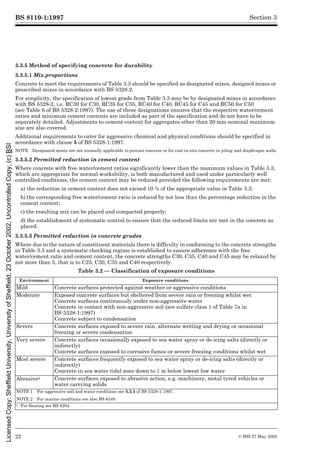 BS 8110-1:1997
22 © BSI 27 May 2002
Section 3
3.3.5 Method of specifying concrete for durability
3.3.5.1 Mix proportions
Concrete to meet the requirements of Table 3.3 should be specified as designated mixes, designed mixes or
prescribed mixes in accordance with BS 5328-2.
For simplicity, the specification of lowest grade from Table 3.3 may be by designated mixes in accordance
with BS 5328-2, i.e. RC30 for C30, RC35 for C35, RC40 for C40, RC45 for C45 and RC50 for C50
(see Table 6 of BS 5328-2:1997). The use of these designations ensures that the respective water/cement
ratios and minimum cement contents are included as part of the specification and do not have to be
separately detailed. Adjustments to cement content for aggregates other than 20 mm nominal maximum
size are also covered.
Additional requirements to cater for aggressive chemical and physical conditions should be specified in
accordance with clause 5 of BS 5328-1:1997.
NOTE Designated mixes are not normally applicable to precast concrete or for cast in-situ concrete in piling and diaphragm walls.
3.3.5.2 Permitted reduction in cement content
Where concrete with free water/cement ratios significantly lower than the maximum values in Table 3.3,
which are appropriate for normal workability, is both manufactured and used under particularly well
controlled conditions, the cement content may be reduced provided the following requirements are met:
a) the reduction in cement content does not exceed 10 % of the appropriate value in Table 3.3;
b) the corresponding free water/cement ratio is reduced by not less than the percentage reduction in the
cement content;
c) the resulting mix can be placed and compacted properly;
d) the establishment of systematic control to ensure that the reduced limits are met in the concrete as
placed.
3.3.5.3 Permitted reduction in concrete grades
Where due to the nature of constituent materials there is difficulty in conforming to the concrete strengths
in Table 3.3 and a systematic checking regime is established to ensure adherence with the free
water/cement ratio and cement content, the concrete strengths C30, C35, C40 and C45 may be relaxed by
not more than 5, that is to C25, C30, C35 and C40 respectively.
Table 3.2 — Classification of exposure conditions
Environment Exposure conditions
Mild Concrete surfaces protected against weather or aggressive conditions
Moderate Exposed concrete surfaces but sheltered from severe rain or freezing whilst wet
Concrete surfaces continuously under non-aggressive water
Concrete in contact with non-aggressive soil (see sulfate class 1 of Table 7a in
BS 5328-1:1997)
Concrete subject to condensation
Severe Concrete surfaces exposed to severe rain, alternate wetting and drying or occasional
freezing or severe condensation
Very severe Concrete surfaces occasionally exposed to sea water spray or de-icing salts (directly or
indirectly)
Concrete surfaces exposed to corrosive fumes or severe freezing conditions whilst wet
Most severe Concrete surfaces frequently exposed to sea water spray or de-icing salts (directly or
indirectly)
Concrete in sea water tidal zone down to 1 m below lowest low water
Abrasivea Concrete surfaces exposed to abrasive action, e.g. machinery, metal tyred vehicles or
water carrying solids
NOTE 1 For aggressive soil and water conditions see 5.3.4 of BS 5328-1:1997.
NOTE 2 For marine conditions see also BS 6349.
a For flooring see BS 8204.
Licensed
Copy:
Sheffield
University,
University
of
Sheffield,
23
October
2002,
Uncontrolled
Copy,
(c)
BSI
 