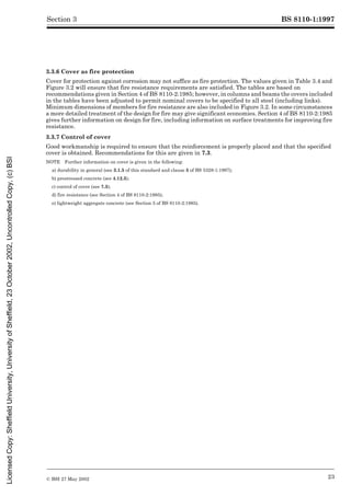 BS 8110-1:1997
© BSI 27 May 2002 23
Section 3
3.3.6 Cover as fire protection
Cover for protection against corrosion may not suffice as fire protection. The values given in Table 3.4 and
Figure 3.2 will ensure that fire resistance requirements are satisfied. The tables are based on
recommendations given in Section 4 of BS 8110-2:1985; however, in columns and beams the covers included
in the tables have been adjusted to permit nominal covers to be specified to all steel (including links).
Minimum dimensions of members for fire resistance are also included in Figure 3.2. In some circumstances
a more detailed treatment of the design for fire may give significant economies. Section 4 of BS 8110-2:1985
gives further information on design for fire, including information on surface treatments for improving fire
resistance.
3.3.7 Control of cover
Good workmanship is required to ensure that the reinforcement is properly placed and that the specified
cover is obtained. Recommendations for this are given in 7.3.
NOTE Further information on cover is given in the following:
a) durability in general (see 3.1.5 of this standard and clause 5 of BS 5328-1:1997);
b) prestressed concrete (see 4.12.3);
c) control of cover (see 7.3);
d) fire resistance (see Section 4 of BS 8110-2:1985);
e) lightweight aggregate concrete (see Section 5 of BS 8110-2:1985).
Licensed
Copy:
Sheffield
University,
University
of
Sheffield,
23
October
2002,
Uncontrolled
Copy,
(c)
BSI
 