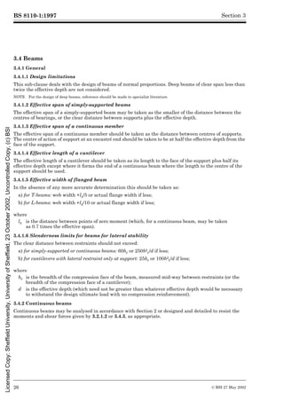 BS 8110-1:1997
26 © BSI 27 May 2002
Section 3
3.4 Beams
3.4.1 General
3.4.1.1 Design limitations
This sub-clause deals with the design of beams of normal proportions. Deep beams of clear span less than
twice the effective depth are not considered.
NOTE For the design of deep beams, reference should be made to specialist literature.
3.4.1.2 Effective span of simply-supported beams
The effective span of a simply-supported beam may be taken as the smaller of the distance between the
centres of bearings, or the clear distance between supports plus the effective depth.
3.4.1.3 Effective span of a continuous member
The effective span of a continuous member should be taken as the distance between centres of supports.
The centre of action of support at an encastré end should be taken to be at half the effective depth from the
face of the support.
3.4.1.4 Effective length of a cantilever
The effective length of a cantilever should be taken as its length to the face of the support plus half its
effective depth except where it forms the end of a continuous beam where the length to the centre of the
support should be used.
3.4.1.5 Effective width of flanged beam
In the absence of any more accurate determination this should be taken as:
a) for T-beams: web width +lz/5 or actual flange width if less;
b) for L-beams: web width +lz/10 or actual flange width if less;
3.4.1.6 Slenderness limits for beams for lateral stability
The clear distance between restraints should not exceed:
a) for simply-supported or continuous beams: 60bc or 250b2
c/d if less;
b) for cantilevers with lateral restraint only at support: 25bc or 100b2
c/d if less;
3.4.2 Continuous beams
Continuous beams may be analysed in accordance with Section 2 or designed and detailed to resist the
moments and shear forces given by 3.2.1.2 or 3.4.3, as appropriate.
where
lz is the distance between points of zero moment (which, for a continuous beam, may be taken
as 0.7 times the effective span).
where
bc is the breadth of the compression face of the beam, measured mid-way between restraints (or the
breadth of the compression face of a cantilever);
d is the effective depth (which need not be greater than whatever effective depth would be necessary
to withstand the design ultimate load with no compression reinforcement).
Licensed
Copy:
Sheffield
University,
University
of
Sheffield,
23
October
2002,
Uncontrolled
Copy,
(c)
BSI
 