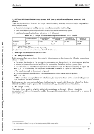 BS 8110-1:1997
© BSI 27 May 2002 27
Section 3
3.4.3 Uniformly-loaded continuous beams with approximately equal spans: moments and
shears
Table 3.5 may be used to calculate the design ultimate bending moments and shear forces, subject to the
following provisions:
a) characteristic imposed load Qk may not exceed characteristic dead load Gk;
b) loads should be substantially uniformly distributed over three or more spans;
c) variations in span length should not exceed 15 % of longest.
Table 3.5 — Design ultimate bending moments and shear forces
3.4.4 Design resistance moment of beams
3.4.4.1 Analysis of sections
In the analysis of a cross-section to determine its ultimate moment of resistance the following assumptions
should be made.
a) The strain distribution in the concrete in compression and the strains in the reinforcement, whether
in tension or compression, are derived from the assumption that plane sections remain plane.
b) The stresses in the concrete in compression may be derived from the stress-strain curve in Figure 2.1
with ¾m = 1.5. Alternatively, the simplified stress block illustrated in Figure 3.3 may be used.
c) The tensile strength of the concrete is ignored.
d) The stresses in the reinforcement are derived from the stress-strain curve in Figure 2.2
with ¾m = 1.05.
e) Where a section is designed to resist only flexure, the lever arm should not be assumed to be greater
than 0.95 times the effective depth.
In the analysis of a cross-section of a beam that has to resist a small axial thrust, the effect of the design
ultimate axial force may be ignored if it does not exceed 0.1fcu times the cross-sectional area.
3.4.4.2 Design charts
The design charts which form BS 8110-3 include charts based on Figure 2.1, Figure 2.2 and the
assumptions2) of 3.4.4.1, which may be used for the design of beams reinforced in tension only or in tension
and compression.
At outer support Near middle of
end span
At first interior
support
At middle of
interior spans
At interior
supports
Moment 0 0.09Fl –0.11Fl 0.07Fl –0.08Fl
Shear 0.45F — 0.6F — 0.55F
NOTE l is the effective span;
F is the total design ultimate load (1.4Gk + 1.6Qk).
No redistribution of the moments calculated from this table should be made.
2) BS 8110-3 uses a value of 1.15 for ¾m for reinforcement, with is conservative.
Licensed
Copy:
Sheffield
University,
University
of
Sheffield,
23
October
2002,
Uncontrolled
Copy,
(c)
BSI
 