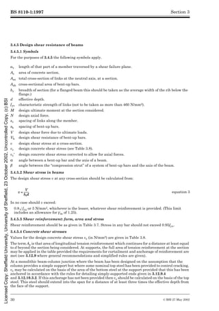 BS 8110-1:1997
30 © BSI 27 May 2002
Section 3
3.4.5 Design shear resistance of beams
3.4.5.1 Symbols
For the purposes of 3.4.5 the following symbols apply.
3.4.5.2 Shear stress in beams
The design shear stress v at any cross-section should be calculated from:
In no case should v exceed:
0.8Æfcu or 5 N/mm2, whichever is the lesser, whatever shear reinforcement is provided. (This limit
includes an allowance for ¾m of 1.25).
3.4.5.3 Shear reinforcement: form, area and stress
Shear reinforcement should be as given in Table 3.7. Stress in any bar should not exceed 0.95fyv.
3.4.5.4 Concrete shear stresses
Values for the design concrete shear stress vc (in N/mm2) are given in Table 3.8.
The term As is that area of longitudinal tension reinforcement which continues for a distance at least equal
to d beyond the section being considered. At supports, the full area of tension reinforcement at the section
may be applied in the table provided the requirements for curtailment and anchorage of reinforcement are
met (see 3.12.9 where general recommendations and simplified rules are given).
At a monolithic beam-column junction where the beam has been designed on the assumption that the
column provides a simple support but where some nominal top steel has been provided to control cracking,
vc may be calculated on the basis of the area of the bottom steel at the support provided that this has been
anchored in accordance with the rules for detailing simply-supported ends given in 3.12.9.4
and 3.12.10.3.2. If this anchorage has not been provided then vc should be calculated on the basis of the top
steel. This steel should extend into the span for a distance of at least three times the effective depth from
the face of the support.
av length of that part of a member traversed by a shear failure plane.
Ac area of concrete section.
Asv total cross-section of links at the neutral axis, at a section.
Asb cross-sectional area of bent-up bars.
bv breadth of section (for a flanged beam this should be taken as the average width of the rib below the
flange.)
d effective depth.
fyv characteristic strength of links (not to be taken as more than 460 N/mm2).
M design ultimate moment at the section considered.
N design axial force.
sv spacing of links along the member.
sb spacing of bent-up bars.
V design shear force due to ultimate loads.
Vb design shear resistance of bent-up bars.
v design shear stress at a cross-section.
vc design concrete shear stress (see Table 3.8).
vc½ design concrete shear stress corrected to allow for axial forces.
! angle between a bent-up bar and the axis of a beam.
¶ angle between the “compression strut” of a system of bent-up bars and the axis of the beam.
equation 3
Licensed
Copy:
Sheffield
University,
University
of
Sheffield,
23
October
2002,
Uncontrolled
Copy,
(c)
BSI
 