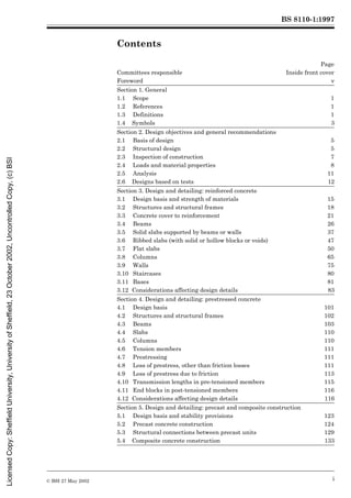 BS 8110-1:1997
© BSI 27 May 2002 i
Contents
Page
Committees responsible Inside front cover
Foreword v
Section 1. General
1.1 Scope 1
1.2 References 1
1.3 Definitions 1
1.4 Symbols 3
Section 2. Design objectives and general recommendations
2.1 Basis of design 5
2.2 Structural design 5
2.3 Inspection of construction 7
2.4 Loads and material properties 8
2.5 Analysis 11
2.6 Designs based on tests 12
Section 3. Design and detailing: reinforced concrete
3.1 Design basis and strength of materials 15
3.2 Structures and structural frames 18
3.3 Concrete cover to reinforcement 21
3.4 Beams 26
3.5 Solid slabs supported by beams or walls 37
3.6 Ribbed slabs (with solid or hollow blocks or voids) 47
3.7 Flat slabs 50
3.8 Columns 65
3.9 Walls 75
3.10 Staircases 80
3.11 Bases 81
3.12 Considerations affecting design details 83
Section 4. Design and detailing: prestressed concrete
4.1 Design basis 101
4.2 Structures and structural frames 102
4.3 Beams 103
4.4 Slabs 110
4.5 Columns 110
4.6 Tension members 111
4.7 Prestressing 111
4.8 Loss of prestress, other than friction losses 111
4.9 Loss of prestress due to friction 113
4.10 Transmission lengths in pre-tensioned members 115
4.11 End blocks in post-tensioned members 116
4.12 Considerations affecting design details 116
Section 5. Design and detailing: precast and composite construction
5.1 Design basis and stability provisions 123
5.2 Precast concrete construction 124
5.3 Structural connections between precast units 129
5.4 Composite concrete construction 133
Licensed
Copy:
Sheffield
University,
University
of
Sheffield,
23
October
2002,
Uncontrolled
Copy,
(c)
BSI
 