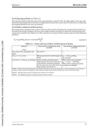 BS 8110-1:1997
© BSI 27 May 2002 31
Section 3
3.4.5.5 Spacing of links (see Table 3.7)
The spacing of links in the direction of the span should not exceed 0.75d. At right-angles to the span, the
horizontal spacing should be such that no longitudinal tension bar is more than 150 mm from a vertical leg;
this spacing should in any case not exceed d.
3.4.5.6 Shear resistance of bent-up bars
The design shear resistance of a system of bent-up bars may be calculated by assuming that the bent-up
bars form the tension members of one or more single systems of trusses in which the concrete forms the
compression members (see Figure 3.4). The resistance of a system of bent-up bars is given by the following
equation:
Table 3.7 — Form and area of shear reinforcement in beams
Vb = Asb(0.95fyv)(cos ! + sin !cot ¶) equation 4
Value of v Form of shear reinforcement to be
provided
Area of shear reinforcement to be
provided
N/mm2
Less than 0.5vc throughout the
beam
See NOTE 1 —
0.5vc < v < (vc+ 0.4) Minimum links for whole length of
beam
Asv U 0.4bvsv/0.95fyv
(see NOTE 2)
(vc+ 0.4) < v < 0.8Æfcu or 5 N/mm2 Links or links combined with
bent-up bars. Not more than 50 %
of the shear resistance provided
by the steel may be in the form of
bent-up bars (see NOTE 3)
Where links only provided:
Asv U bvsv(v – vc)/0.95fyv
Where links and bent-up bars
provided: see 3.4.5.6
NOTE 1 While minimum links should be provided in all beams of structural importance, it will be satisfactory to omit them in
members of minor structural importance such as lintels or where the maximum design shear stress is less than half vc.
NOTE 2 Minimum links provide a design shear resistance of 0.4 N/mm2.
NOTE 3 See 3.4.5.5 for guidance on spacing of links and bent-up bars.
d d9
–
sb
---------------
-
Licensed
Copy:
Sheffield
University,
University
of
Sheffield,
23
October
2002,
Uncontrolled
Copy,
(c)
BSI
 