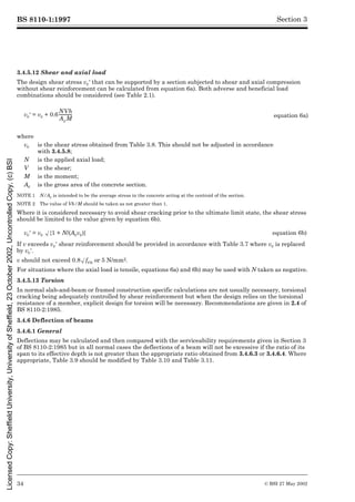 BS 8110-1:1997
34 © BSI 27 May 2002
Section 3
3.4.5.12 Shear and axial load
The design shear stress vc½ that can be supported by a section subjected to shear and axial compression
without shear reinforcement can be calculated from equation 6a). Both adverse and beneficial load
combinations should be considered (see Table 2.1).
NOTE 1 N/Ac is intended to be the average stress in the concrete acting at the centroid of the section.
NOTE 2 The value of Vh/M should be taken as not greater than 1.
Where it is considered necessary to avoid shear cracking prior to the ultimate limit state, the shear stress
should be limited to the value given by equation 6b).
If v exceeds vc½ shear reinforcement should be provided in accordance with Table 3.7 where vc is replaced
by vc½.
v should not exceed 0.8Æfcu or 5 N/mm2.
For situations where the axial load is tensile, equations 6a) and 6b) may be used with N taken as negative.
3.4.5.13 Torsion
In normal slab-and-beam or framed construction specific calculations are not usually necessary, torsional
cracking being adequately controlled by shear reinforcement but when the design relies on the torsional
resistance of a member, explicit design for torsion will be necessary. Recommendations are given in 2.4 of
BS 8110-2:1985.
3.4.6 Deflection of beams
3.4.6.1 General
Deflections may be calculated and then compared with the serviceability requirements given in Section 3
of BS 8110-2:1985 but in all normal cases the deflections of a beam will not be excessive if the ratio of its
span to its effective depth is not greater than the appropriate ratio obtained from 3.4.6.3 or 3.4.6.4. Where
appropriate, Table 3.9 should be modified by Table 3.10 and Table 3.11.
vc½ = vc + 0.6 equation 6a)
where
vc is the shear stress obtained from Table 3.8. This should not be adjusted in accordance
with 3.4.5.8;
N is the applied axial load;
V is the shear;
M is the moment;
Ac is the gross area of the concrete section.
vc½ = vc Æ{1 + N/(Acvc)} equation 6b)
NVh
AcM
------------
-
Licensed
Copy:
Sheffield
University,
University
of
Sheffield,
23
October
2002,
Uncontrolled
Copy,
(c)
BSI
 