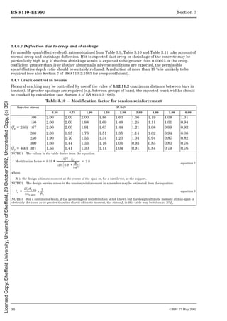 BS 8110-1:1997
36 © BSI 27 May 2002
Section 3
3.4.6.7 Deflection due to creep and shrinkage
Permissible span/effective depth ratios obtained from Table 3.9, Table 3.10 and Table 3.11 take account of
normal creep and shrinkage deflection. If it is expected that creep or shrinkage of the concrete may be
particularly high (e.g. if the free shrinkage strain is expected to be greater than 0.00075 or the creep
coefficient greater than 3) or if other abnormally adverse conditions are expected, the permissible
span/effective depth ratio should be suitably reduced. A reduction of more than 15 % is unlikely to be
required (see also Section 7 of BS 8110-2:1985 for creep coefficient).
3.4.7 Crack control in beams
Flexural cracking may be controlled by use of the rules of 3.12.11.2 (maximum distance between bars in
tension). If greater spacings are required (e.g. between groups of bars), the expected crack widths should
be checked by calculation (see Section 3 of BS 8110-2:1985).
Table 3.10 — Modification factor for tension reinforcement
Service stress M/bd2
0.50 0.75 1.00 1.50 2.00 3.00 4.00 5.00 6.00
100 2.00 2.00 2.00 1.86 1.63 1.36 1.19 1.08 1.01
150 2.00 2.00 1.98 1.69 1.49 1.25 1.11 1.01 0.94
(fy = 250) 167 2.00 2.00 1.91 1.63 1.44 1.21 1.08 0.99 0.92
200 2.00 1.95 1.76 1.51 1.35 1.14 1.02 0.94 0.88
250 1.90 1.70 1.55 1.34 1.20 1.04 0.94 0.87 0.82
300 1.60 1.44 1.33 1.16 1.06 0.93 0.85 0.80 0.76
(fy = 460) 307 1.56 1.41 1.30 1.14 1.04 0.91 0.84 0.79 0.76
NOTE 1 The values in the table derive from the equation:
Modification factor =
equation 7
where
M is the design ultimate moment at the centre of the span or, for a cantilever, at the support.
NOTE 2 The design service stress in the tension reinforcement in a member may be estimated from the equation:
equation 8
NOTE 3 For a continuous beam, if the percentage of redistribution is not known but the design ultimate moment at mid-span is
obviously the same as or greater than the elastic ultimate moment, the stress fs in this table may be taken as 2/3fy.
0.55
477 fs
–
( )
120 0.9
M
bd2
---------
-
+
è ø
æ ö
------------------------------------
- # 2.0
+
fs
2fyAs req
3As prov
------------------
- 1
¶b
----
´
=
Licensed
Copy:
Sheffield
University,
University
of
Sheffield,
23
October
2002,
Uncontrolled
Copy,
(c)
BSI
 