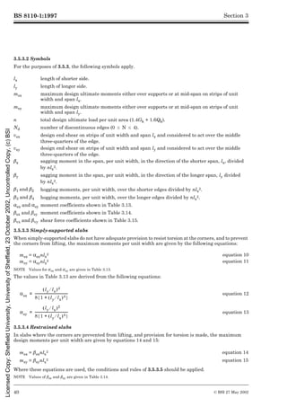 BS 8110-1:1997
40 © BSI 27 May 2002
Section 3
3.5.3.2 Symbols
For the purposes of 3.5.3, the following symbols apply.
3.5.3.3 Simply-supported slabs
When simply-supported slabs do not have adequate provision to resist torsion at the corners, and to prevent
the corners from lifting, the maximum moments per unit width are given by the following equations:
NOTE Values for µsx and µsy are given in Table 3.13.
The values in Table 3.13 are derived from the following equations:
3.5.3.4 Restrained slabs
In slabs where the corners are prevented from lifting, and provision for torsion is made, the maximum
design moments per unit width are given by equations 14 and 15:
Where these equations are used, the conditions and rules of 3.5.3.5 should be applied.
NOTE Values of ¶sx and ¶sy are given in Table 3.14.
lx length of shorter side.
ly length of longer side.
msx maximum design ultimate moments either over supports or at mid-span on strips of unit
width and span lx.
msy maximum design ultimate moments either over supports or at mid-span on strips of unit
width and span ly.
n total design ultimate load per unit area (1.4Gk + 1.6Qk).
Nd number of discontinuous edges (0 k N k 4).
vsx design end shear on strips of unit width and span lx and considered to act over the middle
three-quarters of the edge.
vsy design end shear on strips of unit width and span ly and considered to act over the middle
three-quarters of the edge.
¶x sagging moment in the span, per unit width, in the direction of the shorter span, lx, divided
by nlx
2.
¶y sagging moment in the span, per unit width, in the direction of the longer span, ly divided
by nlx
2.
¶1 and and¶2 hogging moments, per unit width, over the shorter edges divided by nlx
2.
¶3 and and¶4 hogging moments, per unit width, over the longer edges divided by nlx
2.
!sx and !sy moment coefficients shown in Table 3.13.
¶sx and and¶sy moment coefficients shown in Table 3.14.
¶vx and and¶vy shear force coefficients shown in Table 3.15.
msx = !sxnlx
2 equation 10
msy = !synlx
2 equation 11
equation 12
equation 13
msx = ¶sxnlx
2 equation 14
msy = ¶synlx
2 equation 15
!sx
ly lx
¤
( )4
8 1 ly lx
¤
( )4
+
{ }
----------------------------------------
-
=
!sy
ly lx
¤
( )2
8 1 ly lx
¤
( )4
+
{ }
----------------------------------------
-
=
Licensed
Copy:
Sheffield
University,
University
of
Sheffield,
23
October
2002,
Uncontrolled
Copy,
(c)
BSI
 