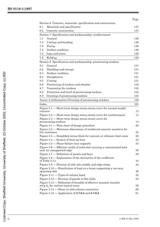 BS 8110-1:1997
ii © BSI 27 May 2002
Page
Section 6. Concrete, materials, specification and construction
6.1 Materials and specification 137
6.2 Concrete construction 137
Section 7. Specification and workmanship: reinforcement
7.1 General 149
7.2 Cutting and bending 149
7.3 Fixing 149
7.4 Surface condition 149
7.5 Laps and joints 150
7.6 Welding 150
Section 8. Specification and workmanship: prestressing tendons
8.1 General 151
8.2 Handling and storage 151
8.3 Surface condition 151
8.4 Straightness 151
8.5 Cutting 151
8.6 Positioning of tendons and sheaths 152
8.7 Tensioning the tendons 152
8.8 Protection and bond of prestressing tendons 154
8.9 Grouting of prestressing tendons 155
Annex A (informative) Grouting of prestressing tendons 156
Index 161
Figure 2.1 — Short term design stress-strain curve for normal-weight
concrete 13
Figure 2.2 — Short term design stress-strain curve for reinforcement 13
Figure 2.3 — Short term design stress-strain curve for
prestressing tendons 14
Figure 3.1 — Flow chart of design procedure 20
Figure 3.2 — Minimum dimensions of reinforced concrete members for
fire resistance 25
Figure 3.3 — Simplified stress block for concrete at ultimate limit state 28
Figure 3.4 — System of bent-up bars 33
Figure 3.5 — Shear failure near supports 33
Figure 3.6 — Effective width of solid slab carrying a concentrated load
near an unsupported edge 38
Figure 3.7 — Definition of panels and bays 39
Figure 3.8 — Explanation of the derivation of the coefficient
of Table 3.14 44
Figure 3.9 — Division of slab into middle and edge strips 44
Figure 3.10 — Distribution of load on a beam supporting a two-way
spanning slab 46
Figure 3.11 — Types of column head 52
Figure 3.12 — Division of panels in flat slabs 54
Figure 3.13 — Definition of breadth of effective moment transfer
strip be for various typical cases 59
Figure 3.14 — Shear at slab-column connection 60
Figure 3.15 — Application of 3.7.6.2 and 3.7.6.3 61
Licensed
Copy:
Sheffield
University,
University
of
Sheffield,
23
October
2002,
Uncontrolled
Copy,
(c)
BSI
 