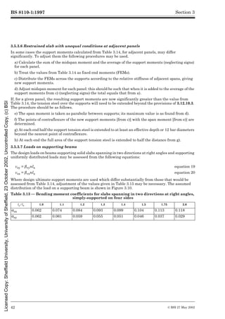 BS 8110-1:1997
42 © BSI 27 May 2002
Section 3
3.5.3.6 Restrained slab with unequal conditions at adjacent panels
In some cases the support moments calculated from Table 3.14, for adjacent panels, may differ
significantly. To adjust them the following procedures may be used.
a) Calculate the sum of the midspan moment and the average of the support moments (neglecting signs)
for each panel.
b) Treat the values from Table 3.14 as fixed end moments (FEMs).
c) Distribute the FEMs across the supports according to the relative stiffness of adjacent spans, giving
new support moments.
d) Adjust midspan moment for each panel: this should be such that when it is added to the average of the
support moments from c) (neglecting signs) the total equals that from a).
If, for a given panel, the resulting support moments are now significantly greater than the value from
Table 3.14, the tension steel over the supports will need to be extended beyond the provisions of 3.12.10.3.
The procedure should be as follows.
e) The span moment is taken as parabolic between supports; its maximum value is as found from d).
f) The points of contraflexure of the new support moments [from c)] with the span moment [from e)] are
determined.
g) At each end half the support tension steel is extended to at least an effective depth or 12 bar diameters
beyond the nearest point of contraflexure.
h) At each end the full area of the support tension steel is extended to half the distance from g).
3.5.3.7 Loads on supporting beams
The design loads on beams supporting solid slabs spanning in two directions at right angles and supporting
uniformly distributed loads may be assessed from the following equations:
Where design ultimate support moments are used which differ substantially from those that would be
assessed from Table 3.14, adjustment of the values given in Table 3.15 may be necessary. The assumed
distribution of the load on a supporting beam is shown in Figure 3.10.
Table 3.13 — Bending moment coefficients for slabs spanning in two directions at right angles,
simply-supported on four sides
vsy = ¶vynlx equation 19
vsx = ¶vxnlx equation 20
ly/lx 1.0 1.1 1.2 1.3 1.4 1.5 1.75 2.0
!sx 0.062 0.074 0.084 0.093 0.099 0.104 0.113 0.118
!sy 0.062 0.061 0.059 0.055 0.051 0.046 0.037 0.029
Licensed
Copy:
Sheffield
University,
University
of
Sheffield,
23
October
2002,
Uncontrolled
Copy,
(c)
BSI
 