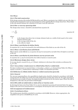 BS 8110-1:1997
© BSI 27 May 2002 49
Section 3
3.6.4 Shear
3.6.4.1 Flat slab construction
If the design assumes this method 3.7.6 should be used. Where a perimeter (see 1.3.3.1) cuts any ribs, they
should each be designed to resist an equal proportion of the applied effective design shear force. Shear links
in the ribs should continue for a distance of at least d into the solid area.
3.6.4.2 One- or two-way spanning slabs
The design shear stress v should be calculated from equation 22:
3.6.4.3 Shear contribution by hollow blocks
In equation 22, bv may be increased by the wall thickness of the block on one side of the rib.
3.6.4.4 Shear contribution from solid blocks
Where blocks satisfy 3.6.1.2, bv in equation 22 may be increased by one-half of the rib depth on each side
of the rib.
3.6.4.5 Shear contribution by joints between narrow precast units
In equation 22, bv may be increased by the width of mortar or concrete joint.
3.6.4.6 Maximum design shear stress
In no case should v exceed 0.8Æfcu or 5 N/mm2, whichever is the lesser (this includes an allowance for
¾m of 1.25).
3.6.4.7 Area of shear reinforcement in ribbed hollow block or voided slabs
No shear reinforcement is required when v is less than vc (where vc is obtained from Table 3.8). When v
equals or exceeds vc reinforcement conforming to Table 3.16 should be provided.
3.6.5 Deflection in ribbed, hollow block or voided construction generally
3.6.5.1 General
For one-way spanning floors, the span/effective depth ratios should be checked in accordance with 3.4.6
except that the rib width may include the walls of the blocks on both sides of the rib. For slabs spanning in
two directions on to walls or beams, the check should be carried out for the shorter span. Where the slab is
designed as a flat slab, the provisions of 3.7.8 apply.
3.6.5.2 Rib width of voided slabs or slabs of box or I-section units
In deriving the basic ratio from Table 3.9, bv may be calculated assuming all material below the upper
flange of the unit to be concentrated in a rectangular rib having the same cross-sectional area and depth.
3.6.6 Arrangement of reinforcement
3.6.6.1 Curtailment of bars
The reinforcement should be curtailed in accordance with 3.12.9. However, where appropriate, the
simplified rules given in 3.12.10 may be used.
equation 22
where
V is the design shear force due to design ultimate loads on a width of slab equal to the centre
distance between ribs;
bv is the average width of the rib;
d is the effective depth.
v
V
bvd
---------
-
=
Licensed
Copy:
Sheffield
University,
University
of
Sheffield,
23
October
2002,
Uncontrolled
Copy,
(c)
BSI
 