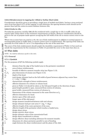 BS 8110-1:1997
50 © BSI 27 May 2002
Section 3
3.6.6.2 Reinforcement in topping for ribbed or hollow block slabs
Consideration should be given to providing a single layer of welded steel fabric, having a cross-sectional
area of not less than 0.12 % of the topping, in each direction; the spacing between wires should not be
greater than half the centre-to-centre distance between ribs.
3.6.6.3 Links in ribs
Provided the geometry satisfies 3.6.1.3 ribs reinforced with a single bar or ribs in waffle slabs do not
require links unless shear or fire resistance requirements so dictate. However consideration should be
given to the use of purpose made spacers occupying the full width of the rib to ensure correct cover to the
bar.
Where two or more bars are used in a rib, the use of link reinforcement in addition to normal spacers is
recommended except in waffle slabs, to ensure correct cover to reinforcement. The spacing of the links can
generally be of the order of 1 m to 1.5 m depending on the size of the main bars
The cover of the link reinforcement should satisfy the durability requirement of Table 3.4 but need not
satisfy the requirements for fire resistance in Table 3.5 provided the cover to the main bars does so.
3.7 Flat slabs
NOTE See 1.3.2 for definitions specific to flat slabs.
3.7.1 General
3.7.1.1 Symbols
For the purposes of 3.7 the following symbols apply.
av distance from the edge of the loaded area to the perimeter considered.
Asv area of shear reinforcement.
be breadth of effective moment transfer strip (see Figure 3.13).
Cx Cy plan dimensions of column (see Figure 3.13).
dh depth of the head.
F total design ultimate load on the full width of panel between adjacent bay centre lines
( = 1.4Gk + 1.6Qk).
fyv characteristic strength of shear reinforcement.
hc effective diameter of a column or column head.
l given in Table 3.12 should be taken as the full panel length in the direction of span.
l1 panel length parallel to span, measured from centres of columns.
l2 panel width, measured from centres of columns lh.
lc dimensions of the column measured in the same direction as lh.
lh effective dimension of a head.
lx shorter span of flat slab panel.
ly longer span of flat slab panel.
Mt design moment transferred between slab and column.
n design ultimate load per unit area (= 1.4gk + 1.6qk).
u effective length of the outer perimeter of the zone.
uo effective length of the perimeter which touches a loaded area.
v design shear stress.
vc design concrete shear stress.
V design ultimate value of the concentrated load.
Vt design shear transferred to column.
Veff design effective shear including allowance for moment transfer.
x dimension of a shear perimeter parallel to axis of bending.
µ angle between the shear reinforcement and the plane of the slab.
Licensed
Copy:
Sheffield
University,
University
of
Sheffield,
23
October
2002,
Uncontrolled
Copy,
(c)
BSI
 