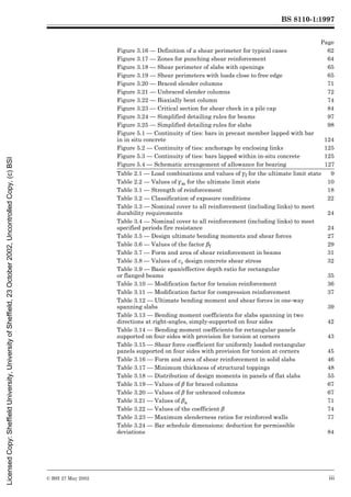 BS 8110-1:1997
© BSI 27 May 2002 iii
Page
Figure 3.16 — Definition of a shear perimeter for typical cases 62
Figure 3.17 — Zones for punching shear reinforcement 64
Figure 3.18 — Shear perimeter of slabs with openings 65
Figure 3.19 — Shear perimeters with loads close to free edge 65
Figure 3.20 — Braced slender columns 71
Figure 3.21 — Unbraced slender columns 72
Figure 3.22 — Biaxially bent column 74
Figure 3.23 — Critical section for shear check in a pile cap 84
Figure 3.24 — Simplified detailing rules for beams 97
Figure 3.25 — Simplified detailing rules for slabs 98
Figure 5.1 — Continuity of ties: bars in precast member lapped with bar
in in situ concrete 124
Figure 5.2 — Continuity of ties: anchorage by enclosing links 125
Figure 5.3 — Continuity of ties: bars lapped within in-situ concrete 125
Figure 5.4 — Schematic arrangement of allowance for bearing 127
Table 2.1 — Load combinations and values of ¾f for the ultimate limit state 9
Table 2.2 — Values of ¾m for the ultimate limit state 10
Table 3.1 — Strength of reinforcement 18
Table 3.2 — Classification of exposure conditions 22
Table 3.3 — Nominal cover to all reinforcement (including links) to meet
durability requirements 24
Table 3.4 — Nominal cover to all reinforcement (including links) to meet
specified periods fire resistance 24
Table 3.5 — Design ultimate bending moments and shear forces 27
Table 3.6 — Values of the factor ¶f 29
Table 3.7 — Form and area of shear reinforcement in beams 31
Table 3.8 — Values of vc design concrete shear stress 32
Table 3.9 — Basic span/effective depth ratio for rectangular
or flanged beams 35
Table 3.10 — Modification factor for tension reinforcement 36
Table 3.11 — Modification factor for compression reinforcement 37
Table 3.12 — Ultimate bending moment and shear forces in one-way
spanning slabs 39
Table 3.13 — Bending moment coefficients for slabs spanning in two
directions at right-angles, simply-supported on four sides 42
Table 3.14 — Bending moment coefficients for rectangular panels
supported on four sides with provision for torsion at corners 43
Table 3.15 — Shear force coefficient for uniformly loaded rectangular
panels supported on four sides with provision for torsion at corners 45
Table 3.16 — Form and area of shear reinforcement in solid slabs 46
Table 3.17 — Minimum thickness of structural toppings 48
Table 3.18 — Distribution of design moments in panels of flat slabs 55
Table 3.19 — Values of ¶ for braced columns 67
Table 3.20 — Values of ¶ for unbraced columns 67
Table 3.21 — Values of ¶a 71
Table 3.22 — Values of the coefficient ¶ 74
Table 3.23 — Maximum slenderness ratios for reinforced walls 77
Table 3.24 — Bar schedule dimensions: deduction for permissible
deviations 84
Licensed
Copy:
Sheffield
University,
University
of
Sheffield,
23
October
2002,
Uncontrolled
Copy,
(c)
BSI
 