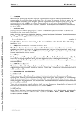 BS 8110-1:1997
© BSI 27 May 2002 51
Section 3
3.7.1.2 Design
Provisions are given for the design of flat slabs supported by a generally rectangular arrangement of
columns using the equivalent frame method and where the ratio of the longer to the shorter spans does not
exceed 2. Other approaches to the design of flat slabs are acceptable; for example, design based on the
methods referred to in 3.5.2.1 or on a finite element analysis. In such cases, the applicability of the
provisions given in this section are a matter of judgement. Further provisions for waffle or coffered slabs
are given in 3.6.
3.7.1.3 Column head
For the purposes of 3.7, the dimensions of a column head which may be considered to be effective are
limited according to the depth of the head.
In any direction, the effective dimension of a head lh should be taken as the lesser of the actual dimension
lho or lh max where lh max (in millimetres) is given by:
For a flared head, the actual dimension lho is that measured 40 mm below the soffit of the slab or drop
(see Figure 3.11).
3.7.1.4 Effective diameter of a column or column head
The effective diameter of a column or column head is the diameter of a circle whose area equals the
cross-sectional area of the column or, if column heads are used, the area of the column head based on the
effective dimensions as defined in 3.7.1.3. In no case should hc be taken as greater than one-quarter of the
shortest span framing into the column.
3.7.1.5 Drops
For the purposes of 3.7, a drop may only be considered to influence the distribution of moments within the
slab where the smaller dimension of the drop is at least one-third of the smaller dimension of the
surrounding panels. Smaller drops may, however, still be taken into account when assessing the resistance
to punching shear.
3.7.1.6 Thickness of panels
The thickness of the slab will generally be controlled by consideration of deflection (see 3.7.8). In no case,
however, should the thickness of the slab be less than 125 mm. 3.6.1 gives further limitations applicable to
waffle or coffered slabs.
3.7.2 Analysis of flat slab structures
3.7.2.1 General
While, in principle, a flat slab should be analysed to obtain at each section the moments and shears
resulting from the most unfavourable arrangement of the design loads, it will normally be satisfactory to
obtain the moments and forces within a system of flat slab panels from analysis of the structure under the
single load case of maximum design load on all spans or panels simultaneously, provided the conditions set
out in 3.5.2.3 are satisfied.
Where it is not appropriate to analyse for the single load case of maximum design load on all spans, it will
be sufficient to consider the arrangements of load given in 3.2.1.2.2.
3.7.2.2 Analysis
In the absence of a more rigorous treatment, flat slabs consisting of a series of rectangular panels may be
divided into a series of frames and analysed in accordance with 3.7.2.3, 3.7.2.4, 3.7.2.5, 3.7.2.6, 3.7.2.7,
3.7.2.8, 3.7.2.9 and 3.7.2.10.
lh max = lc+ 2(dh – 40) equation 23
Licensed
Copy:
Sheffield
University,
University
of
Sheffield,
23
October
2002,
Uncontrolled
Copy,
(c)
BSI
 