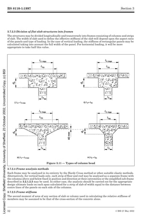 BS 8110-1:1997
52 © BSI 27 May 2002
Section 3
3.7.2.3 Division of flat slab structures into frames
The structures may be divided longitudinally and transversely into frames consisting of columns and strips
of slab. The width of slab used to define the effective stiffness of the slab will depend upon the aspect ratio
of the panels and type of loading. In the case of vertical loading, the stiffness of rectangular panels may be
calculated taking into account the full width of the panel. For horizontal loading, it will be more
appropriate to take half this value.
3.7.2.4 Frame analysis methods
Each frame may be analysed in its entirety by the Hardy Cross method or other suitable elastic methods.
Alternatively, for vertical loads only, each strip of floor and roof may be analysed as a separate frame with
the columns above and below fixed in position and direction at their extremities or the simplified sub-frame
described in 3.2.1.2.3 may be used. In either case, the analysis should be carried out for the appropriate
design ultimate loads on each span calculated for a strip of slab of width equal to the distance between
centre lines of the panels on each side of the columns.
3.7.2.5 Frame stiffness
The second moment of area of any section of slab or column used in calculating the relative stiffness of
members may be assumed to be that of the cross-section of the concrete alone.
Figure 3.11 — Types of column head
Licensed
Copy:
Sheffield
University,
University
of
Sheffield,
23
October
2002,
Uncontrolled
Copy,
(c)
BSI
 