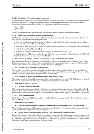BS 8110-1:1997
© BSI 27 May 2002 53
Section 3
3.7.2.6 Limitation of negative design moments
Negative moments greater than those at a distance hc/2 from the centre-line of the column may be ignored
providing the sum of the maximum positive design moment and the average of the negative design
moments in any one span of the slab for the whole panel width is not less than:
When the above condition is not satisfied, the negative design moments should be increased.
3.7.2.7 Simplified method for determining moments
For flat-slab structures whose lateral stability is not dependent on slab-column connections, Table 3.12
may be used subject to the following provisions:
a) design is based on the single load case of all spans loaded with the maximum design ultimate load,
(i.e. the conditions of 3.5.2.3 are satisfied);
b) there are at least three rows of panels of approximately equal span in the direction being considered;
c) for definitions of l and F see 3.7.1.1;
d) moments at supports taken from Table 3.12 may be reduced by 0.15Fhc; and
e) the limitation of 3.7.2.6 need not be checked. Allowance has been made to the coefficients of Table 3.12
for 20 % redistribution in accordance with 3.5.2.3.
3.7.2.8 Division of panels (except in the region of edge and corner columns)
Flat slab panels should be assumed to be divided into column strips and middle strips (see Figure 3.12).
In the assessment of the widths of the column and middle strips, drops should be ignored if their smaller
dimension is less than one-third of the smaller dimension of the panel.
3.7.2.9 Column strips between unlike panels
Where there is a support common to two panels of such dimensions that the strips in one panel do not
match those in the other, the division of the panels over the region of the common support should be taken
as that calculated for the panel giving the wider column strip.
3.7.2.10 Division of moments between column and middle strips
The design moments obtained from analysis of the continuous frames or from Table 3.12 should be divided
between the column and middle strips in the proportions given in Table 3.18.
3.7.3 Design of internal panels
3.7.3.1 Column and middle strips
The column and middle strips should be designed to withstand the design moments obtained from 3.7.2.
In general, two-thirds of the amount of reinforcement required to resist the negative design moment in the
column strip should be placed in a width equal to half that of the column strip and central with the column.
3.7.3.2 Curtailment of bars
Curtailment of bars should be in accordance with 3.12.9 but, where appropriate, the simplified rules given
in 3.12.10 may be used.
3.7.4 Design of edge panels
3.7.4.1 Positive design moments in span and negative design moments over interior edges
These design moments should be apportioned and designed exactly as for an internal panel, using the same
column and middle strips as for an internal panel.
3.7.4.2 Design moments transferable between slab and edge or corner columns
In general, moments will only be able to be transferred between a slab and an edge or corner column by a
column strip considerably narrower than that appropriate for an internal panel. The breadth of this strip,
be, for various typical cases is shown in Figure 3.13. The value of be should never be taken as greater than
the column strip width appropriate for an interior panel.
nl2
8
-------- l1
2hc
3
--------
-
–
è ø
æ ö
2
Licensed
Copy:
Sheffield
University,
University
of
Sheffield,
23
October
2002,
Uncontrolled
Copy,
(c)
BSI
 