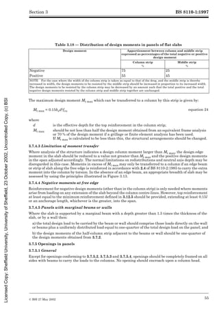 BS 8110-1:1997
© BSI 27 May 2002 55
Section 3
Table 3.18 — Distribution of design moments in panels of flat slabs
The maximum design moment Mt max which can be transferred to a column by this strip is given by:
3.7.4.3 Limitation of moment transfer
Where analysis of the structure indicates a design column moment larger than Mt max, the design edge
moment in the slab should be reduced to a value not greater than Mt max and the positive design moments
in the span adjusted accordingly. The normal limitations on redistributions and neutral axis depth may be
disregarded in this case. Moments in excess of Mt max may only be transferred to a column if an edge beam
or strip of slab along the free edge is reinforced in accordance with 2.4 of BS 8110-2:1985 to carry the extra
moment into the column by torsion. In the absence of an edge beam, an appropriate breadth of slab may be
assessed by using the principles illustrated in Figure 3.13.
3.7.4.4 Negative moments at free edge
Reinforcement for negative design moments (other than in the column strip) is only needed where moments
arise from loading on any extension of the slab beyond the column centre-lines. However, top reinforcement
at least equal to the minimum reinforcement defined in 3.12.5 should be provided, extending at least 0.15l
or an anchorage length, whichever is the greater, into the span.
3.7.4.5 Panels with marginal beams or walls
Where the slab is supported by a marginal beam with a depth greater than 1.5 times the thickness of the
slab, or by a wall then:
a) the total design load to be carried by the beam or wall should comprise those loads directly on the wall
or beams plus a uniformly distributed load equal to one-quarter of the total design load on the panel; and
b) the design moments of the half-column strip adjacent to the beams or wall should be one-quarter of
the design moments obtained from 3.7.2.
3.7.5 Openings in panels
3.7.5.1 General
Except for openings conforming to 3.7.5.2, 3.7.5.3 and 3.7.5.4, openings should be completely framed on all
sides with beams to carry the loads to the columns. No opening should encroach upon a column head.
Design moment Apportionment between column and middle strip
expressed as percentages of the total negative or positive
design moment
Column strip
%
Middle strip
%
Negative 75 25
Positive 55 45
NOTE For the case where the width of the column strip is taken as equal to that of the drop, and the middle strip is thereby
increased in width, the design moments to be resisted by the middle strip should be increased in proportion to its increased width.
The design moments to be resisted by the column strip may be decreased by an amount such that the total positive and the total
negative design moments resisted by the column strip and middle strip together are unchanged.
Mt max = 0.15bed2fcu equation 24
where
d is the effective depth for the top reinforcement in the column strip;
Mt max should be not less than half the design moment obtained from an equivalent frame analysis
or 70 % of the design moment if a grillage or finite element analysis has been used.
If Mt max is calculated to be less than this, the structural arrangements should be changed.
Licensed
Copy:
Sheffield
University,
University
of
Sheffield,
23
October
2002,
Uncontrolled
Copy,
(c)
BSI
 