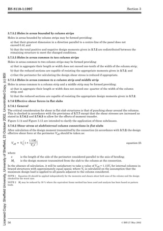 BS 8110-1:1997
56 © BSI 27 May 2002
Section 3
3.7.5.2 Holes in areas bounded by column strips
Holes in areas bounded by column strips may be formed providing:
a) that their greatest dimension in a direction parallel to a centre-line of the panel does not
exceed 0.4l; and
b) that the total positive and negative design moments given in 3.7.2 are redistributed between the
remaining structure to meet the changed conditions.
3.7.5.3 Holes in areas common to two column strips
Holes in areas common to two column strips may be formed providing:
a) that in aggregate their length or width does not exceed one-tenth of the width of the column strip;
b) that the reduced sections are capable of resisting the appropriate moments given in 3.7.2; and
c) that the perimeter for calculating the design shear stress is reduced if appropriate.
3.7.5.4 Holes in areas common to a column strip and middle strip
Holes in areas common to a column strip and a middle strip may be formed providing:
a) that in aggregate their length or width does not exceed one- quarter of the width of the column
strip; and
b) that the reduced sections are capable of resisting the appropriate design moments given in 3.7.2.
3.7.6 Effective shear forces in flat slabs
3.7.6.1 General
The critical consideration for shear in flat slab structures is that of punching shear around the columns.
This is checked in accordance with the provisions of 3.7.7 except that the shear stresses are increased as
stated in 3.7.6.2 and 3.7.6.3 to allow for the effects of moment transfer.
Figure 3.14 and Figure 3.15 are intended to clarify the application of these subclauses.
3.7.6.2 Shear stress at slab/internal column connections in flat slabs
After calculation of the design moment transmitted by the connection (in accordance with 3.7.2) the design
effective shear force at the perimeter Veff should be taken as:
In the absence of calculation, it will be satisfactory to take a value of Veff = 1.15Vt for internal columns in
braced structures with approximately equal spans; where Vt is calculated on the assumption that the
maximum design load is applied to all panels adjacent to the column considered.
NOTE 1 Equation 25 should be applied independently for the moments and shears about both axes of the column and the design
checked for the worst case.
NOTE 2 Mt may be reduced by 30 % where the equivalent frame method has been used and analysis has been based on pattern
loads.
equation 25
where
x is the length of the side of the perimeter considered parallel to the axis of bending;
Mt is the design moment transmitted from the slab to the column at the connection.
Veff Vt 1
1.5Mt
Vtx
---------------
-
+
è ø
æ ö
=
Licensed
Copy:
Sheffield
University,
University
of
Sheffield,
23
October
2002,
Uncontrolled
Copy,
(c)
BSI
 