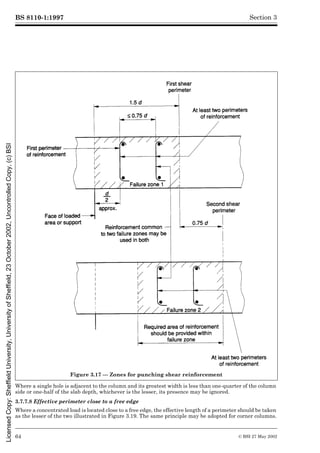 BS 8110-1:1997
64 © BSI 27 May 2002
Section 3
Where a single hole is adjacent to the column and its greatest width is less than one-quarter of the column
side or one-half of the slab depth, whichever is the lesser, its presence may be ignored.
3.7.7.8 Effective perimeter close to a free edge
Where a concentrated load is located close to a free edge, the effective length of a perimeter should be taken
as the lesser of the two illustrated in Figure 3.19. The same principle may be adopted for corner columns.
Figure 3.17 — Zones for punching shear reinforcement
Licensed
Copy:
Sheffield
University,
University
of
Sheffield,
23
October
2002,
Uncontrolled
Copy,
(c)
BSI
 