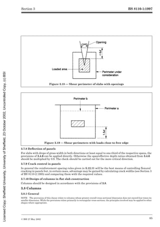 BS 8110-1:1997
© BSI 27 May 2002 65
Section 3
3.7.8 Deflection of panels
For slabs with drops of gross width in both directions at least equal to one-third of the respective spans, the
provisions of 3.4.6 can be applied directly. Otherwise the span/effective depth ratios obtained from 3.4.6
should be multiplied by 0.9. The check should be carried out for the more critical direction.
3.7.9 Crack control in panels
In general the reinforcement spacing rules given in 3.12.11 will be the best means of controlling flexural
cracking in panels but, in certain cases, advantage may be gained by calculating crack widths (see Section 3
of BS 8110-2:1985) and comparing them with the required values.
3.7.10 Design of columns in flat slab construction
Columns should be designed in accordance with the provisions of 3.8.
3.8 Columns
3.8.1 General
NOTE The provisions of this clause relate to columns whose greater overall cross-sectional dimension does not exceed four times its
smaller dimension. While the provisions relate primarily to rectangular cross-sections, the principles involved may be applied to other
shapes where appropriate.
Figure 3.18 — Shear perimeter of slabs with openings
Figure 3.19 — Shear perimeters with loads close to free edge
Licensed
Copy:
Sheffield
University,
University
of
Sheffield,
23
October
2002,
Uncontrolled
Copy,
(c)
BSI
 