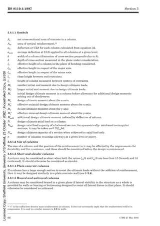 BS 8110-1:1997
66 © BSI 27 May 2002
Section 3
3.8.1.1 Symbols3)
3.8.1.2 Size of columns
The size of a column and the position of the reinforcement in it may be affected by the requirements for
durability and fire resistance, and these should be considered before the design is commenced.
3.8.1.3 Short and slender columns
A column may be considered as short when both the ratios lex/h and ley/b are less than 15 (braced) and 10
(unbraced). It should otherwise be considered as slender.
3.8.1.4 Plain concrete columns
If a column has a large enough section to resist the ultimate loads without the addition of reinforcement,
then it may be designed similarly to a plain concrete wall (see 1.3.4).
3.8.1.5 Braced and unbraced columns
A column may be considered braced in a given plane if lateral stability to the structure as a whole is
provided by walls or bracing or buttressing designed to resist all lateral forces in that plane. It should
otherwise be considered as unbraced.
3) “c” in the suffix here denotes main reinforcement in columns. It does not necessarily imply that the reinforcement will be in
compression. It is used in a similar manner in 3.9 for walls.
Ac net cross-sectional area of concrete in a column.
Asc area of vertical reinforcement.3)
au deflection at ULS for each column calculated from equation 32.
auav average deflection at ULS applied to all columns at a given level.
b width of a column (dimension of cross-section perpendicular to h).
h depth of cross-section measured in the plane under consideration.
le effective height of a column in the plane of bending considered.
lex effective height in respect of the major axis.
ley effective height in respect of the minor axis.
lo clear height between end restraints.
lc height of column measured between centres of restraints.
M1 smaller initial end moment due to design ultimate loads.
M2 larger initial end moment due to design ultimate loads.
Mi initial design ultimate moment in a column before allowance for additional design moments
arising out of slenderness.
Mx design ultimate moment about the x-axis.
Mx½ effective uniaxial design ultimate moment about the x-axis.
My design ultimate moment about the y-axis
My½ effective uniaxial design ultimate moment about the y-axis.
Madd additional design ultimate moment induced by deflection of column.
N design ultimate axial load on a column.
Nbal design axial load capacity of a balanced section; for symmetrically- reinforced rectangular
sections, it may be taken as 0.25fcubd.
Nuz design ultimate capacity of a section when subjected to axial load only.
n number of columns resisting sideways at a given level or storey.
Licensed
Copy:
Sheffield
University,
University
of
Sheffield,
23
October
2002,
Uncontrolled
Copy,
(c)
BSI
 