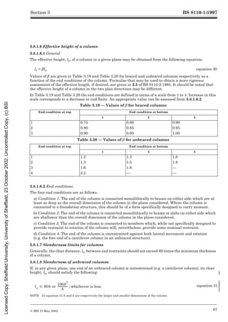BS 8110-1:1997
© BSI 27 May 2002 67
Section 3
3.8.1.6 Effective height of a column
3.8.1.6.1 General
The effective height, le, of a column in a given plane may be obtained from the following equation:
Values of ¶aregivenin are given in Table 3.19 and Table 3.20 for braced and unbraced columns respectively as a
function of the end conditions of the column. Formulae that may be used to obtain a more rigorous
assessment of the effective length, if desired, are given in 2.5 of BS 8110-2:1985. It should be noted that
the effective height of a column in the two plan directions may be different.
In Table 3.19 and Table 3.20 the end conditions are defined in terms of a scale from 1 to 4. Increase in this
scale corresponds to a decrease in end fixity. An appropriate value can be assessed from 3.8.1.6.2.
Table 3.19 — Values of ¶ for braced columns
Table 3.20 — Values of ¶ for unbraced columnsforunbracedcolumns
3.8.1.6.2 End conditions
The four end conditions are as follows.
a) Condition 1. The end of the column is connected monolithically to beams on either side which are at
least as deep as the overall dimension of the column in the plane considered. Where the column is
connected to a foundation structure, this should be of a form specifically designed to carry moment.
b) Condition 2. The end of the column is connected monolithically to beams or slabs on either side which
are shallower than the overall dimension of the column in the plane considered.
c) Condition 3. The end of the column is connected to members which, while not specifically designed to
provide restraint to rotation of the column will, nevertheless, provide some nominal restraint.
d) Condition 4. The end of the column is unrestrained against both lateral movement and rotation
(e.g. the free end of a cantilever column in an unbraced structure).
3.8.1.7 Slenderness limits for columns
Generally, the clear distance, lo, between end restraints should not exceed 60 times the minimum thickness
of a column.
3.8.1.8 Slenderness of unbraced columns
If, in any given plane, one end of an unbraced column is unrestrained (e.g. a cantilever column), its clear
height, lo, should satisfy the following:
NOTE In equation 31 h and b are respectively the larger and smaller dimensions of the column.
le = ¶lo equation 30
End condition at top End condition at bottom
1 2 3
1 0.75 0.80 0.90
2 0.80 0.85 0.95
3 0.90 0.95 1.00
End condition at top End condition at bottom
1 2 3
1 1.2 1.3 1.6
2 1.3 1.5 1.8
3 1.6 1.8 —
4 2.2 — —
; whichever is less. equation 31
lo # 60b or
100b
2
h
---------------
-
Licensed
Copy:
Sheffield
University,
University
of
Sheffield,
23
October
2002,
Uncontrolled
Copy,
(c)
BSI
 