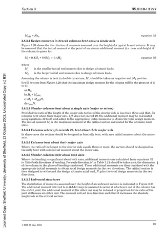 BS 8110-1:1997
© BSI 27 May 2002 69
Section 3
3.8.3.2 Design moments in braced columns bent about a single axis
Figure 3.20 shows the distribution of moments assumed over the height of a typical braced column. It may
be assumed that the initial moment at the point of maximum additional moment (i.e. near mid-height of
the column) is given by:
Assuming the column is bent in double curvature, M1 should be taken as negative and M2 positive.
It will be seen from Figure 3.20 that the maximum design moment for the column will be the greatest of a)
to d):
a) M2;
b) Mi + Madd;
c) M1 + Madd/2;
d) eminN.
3.8.3.3 Slender columns bent about a single axis (major or minor)
Provided the ratio of the length of the longer side to that of the shorter side is less than three and that, for
columns bent about their major axis, le/h does not exceed 20, the additional moment may be calculated
using equations 32 to 35 and added to the appropriate initial moments to obtain the total design moment.
The initial moment Mi is the maximum moment at the critical section calculated for the ultimate limit
state.
3.8.3.4 Columns where le/h exceeds 20, bent about their major axis
In these cases the section should be designed as biaxially bent, with zero initial moment about the minor
axis.
3.8.3.5 Columns bent about their major axis
Where the ratio of the longer to the shorter side equals three or more, the section should be designed as
biaxially bent with zero initial moment about the minor axis.
3.8.3.6 Slender columns bent about both axes
Where the bending is significant about both axes, additional moments are calculated from equations 32
to 35 for both directions of bending. For each direction, b½ in Table 3.21 should be taken as h, the dimension
of the column in the plane of bending considered. These additional moments are then combined with the
appropriate initial moments to obtain total design moments in the two directions. The critical section is
then designed to withstand the design ultimate axial load, N, plus the total design moments in the two
directions.
3.8.3.7 Unbraced structures
The distribution of moments assumed over the height of an unbraced column is indicated in Figure 3.21.
The additional moment referred to in 3.8.3.1 may be assumed to occur at whichever end of the column has
the stiffer joint; the additional moment at the other end may be reduced in proportion to the ratio of the
joint stiffnesses at either end. The moment will act in a direction such that it increases the absolute
magnitude at the critical section.
Madd = Nau equation 35
Mi = 0.4M1 + 0.6M2 U 0.4M2 equation 36
where
M1 is the smaller initial end moment due to design ultimate loads;
M2 is the larger initial end moment due to design ultimate loads.
Licensed
Copy:
Sheffield
University,
University
of
Sheffield,
23
October
2002,
Uncontrolled
Copy,
(c)
BSI
 
