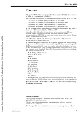 BS 8110-1:1997
© BSI 27 May 2002 v
Foreword
This part of BS 8110 has been prepared by Subcommittee B/525/2. It is a revision
of BS 8110-1:1985 which is withdrawn.
BS 8110-1:1997 incorporates all published amendments made to BS 8110-1:1985.
Amendment No. 1 (AMD 5917) published on 31 May 1989;
Amendment No. 2 (AMD 6276) published on 22 December 1989;
Amendment No. 3 (AMD 7583) published on 15 March 1993;
Amendment No. 4 (AMD 7973) published on 15 September 1993.
It also includes changes made by incorporating Draft Amendments Nos. 5 and 6
issued for public comment during 1994 and 1995.
Amendment No. 5 detailed the insertion of various references to different
cements used in concrete construction, covered by BS 5328 and the
recommendations of BS 5328 for concrete as a material, up to the point of placing,
curing and finishing in the works.
Amendment No. 6 dealt with the change of the partial safety factor for
reinforcement ¾m, from 1.15 to 1.05.
It has been assumed in the drafting of this British Standard that the execution of
its provisions will be entrusted to appropriately qualified and experienced people.
BSI Subcommittee B/525/2 whose constitution is listed on the inside front cover
of this British Standard, takes collective responsibility for its preparation under
the authority of the Standards Board. The Subcommittee wishes to acknowledge
the personal contribution of:
Dr. F. Walley, CB (Chairman)
Professor A. W. Beeby
P. Cobb
Dr. S. B. Desai
H. Gulvanessian
T. W. Kirkbride
R. I. Lancaster
M. E. R. Little
R. S. Narayanan
Dr. G. Somerville
Dr. H. P. J. Taylor
S. Trew
R. T. Whittle
A British Standard does not purport to include all the necessary provisions of a
contract. Users of British Standards are responsible for their correct application.
Compliance with a British Standard does not of itself confer immunity
from legal obligations.
Summary of pages
This document comprises a front cover, an inside front cover, pages i to vi,
pages 1 to 163 and a back cover.
The BSI copyright notice displayed in this document indicates when the
document was last issued.
Sidelining in this document indicates the most recent changes by amendment.
Licensed
Copy:
Sheffield
University,
University
of
Sheffield,
23
October
2002,
Uncontrolled
Copy,
(c)
BSI
 
