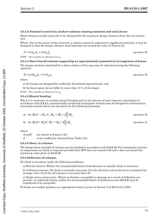 BS 8110-1:1997
© BSI 27 May 2002 73
Section 3
3.8.4.3 Nominal eccentricity of short columns resisting moments and axial forces
Short columns usually need only to be designed for the maximum design moment about the one critical
axis.
Where, due to the nature of the structure, a column cannot be subjected to significant moments, it may be
designed so that the design ultimate axial load does not exceed the value of N given by:
NOTE This includes an allowance for ¾m.
3.8.4.4 Short braced columns supporting an approximately symmetrical arrangement of beams
The design ultimate axial load for a short column of this type may be calculated using the following
equation:
where
a) the beams are designed for uniformly distributed imposed loads; and
b) the beam spans do not differ by more than 15 % of the longer.
NOTE This includes an allowance for ¾m.
3.8.4.5 Biaxial bending
When it is necessary to consider biaxial bending and in the absence of more rigorous calculations in
accordance with 3.4.4.1, symmetrically-reinforced rectangular sections may be designed to withstand an
increased moment about one axis given by the following equations:
3.8.4.6 Shear in columns
The design shear strength of columns may be checked in accordance with 3.4.5.12. For rectangular sections
in compression no check is required provided that M/N does not exceed 0.6h and v does not exceed the
maximum value given in 3.4.5.12.
3.8.5 Deflection of columns
No check is necessary under the following conditions.
a) Braced columns. Within the recommended limits of slenderness no specific check is necessary.
b) Unbraced columns. No check is normally necessary if in the direction and at the level considered the
average value of le/h for all columns is not more than 30.
c) Single-storey construction. Where no finishes susceptible to damage as a result of deflection are
present, an unbraced column within the recommended limits of slenderness (see 3.8.1.8) may be
considered to be acceptable.
If checks are needed, guidance on appropriate limits is given in Section 3 of BS 8110-2:1985.
N = 0.4fcuAc + 0.8Ascfy equation 38
N = 0.35fcuAc + 0.7Ascfy equation 39
a) for Mx/h½ UMy/b½, Mx½ = Mx + equation 40
b) for Mx/h½< My/b½, My½ = My + equation 41
where
h½andb½ are shown in Figure 3.22;
¶ is the coefficient obtained from Table 3.22.
¶
h9
b9
-----
-My
¶
b9
h9
-----
-Mx
Licensed
Copy:
Sheffield
University,
University
of
Sheffield,
23
October
2002,
Uncontrolled
Copy,
(c)
BSI
 