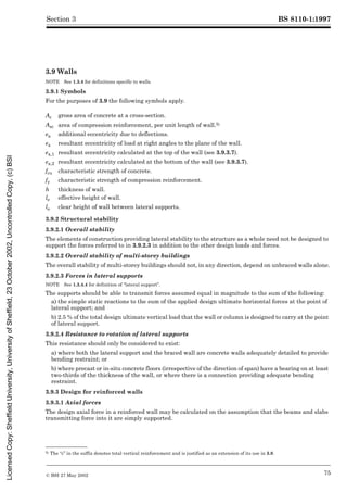 BS 8110-1:1997
© BSI 27 May 2002 75
Section 3
3.9 Walls
NOTE See 1.3.4 for definitions specific to walls.
3.9.1 Symbols
For the purposes of 3.9 the following symbols apply.5)
3.9.2 Structural stability
3.9.2.1 Overall stability
The elements of construction providing lateral stability to the structure as a whole need not be designed to
support the forces referred to in 3.9.2.3 in addition to the other design loads and forces.
3.9.2.2 Overall stability of multi-storey buildings
The overall stability of multi-storey buildings should not, in any direction, depend on unbraced walls alone.
3.9.2.3 Forces in lateral supports
NOTE See 1.3.4.4 for definition of “lateral support”.
The supports should be able to transmit forces assumed equal in magnitude to the sum of the following:
a) the simple static reactions to the sum of the applied design ultimate horizontal forces at the point of
lateral support; and
b) 2.5 % of the total design ultimate vertical load that the wall or column is designed to carry at the point
of lateral support.
3.9.2.4 Resistance to rotation of lateral supports
This resistance should only be considered to exist:
a) where both the lateral support and the braced wall are concrete walls adequately detailed to provide
bending restraint; or
b) where precast or in-situ concrete floors (irrespective of the direction of span) have a bearing on at least
two-thirds of the thickness of the wall, or where there is a connection providing adequate bending
restraint.
3.9.3 Design for reinforced walls
3.9.3.1 Axial forces
The design axial force in a reinforced wall may be calculated on the assumption that the beams and slabs
transmitting force into it are simply supported.
5) The “c” in the suffix denotes total vertical reinforcement and is justified as an extension of its use in 3.8.
Ac gross area of concrete at a cross-section.
Asc area of compression reinforcement, per unit length of wall.5)
ea additional eccentricity due to deflections.
ex resultant eccentricity of load at right angles to the plane of the wall.
ex,1 resultant eccentricity calculated at the top of the wall (see 3.9.3.7).
ex,2 resultant eccentricity calculated at the bottom of the wall (see 3.9.3.7).
fcu characteristic strength of concrete.
fy characteristic strength of compression reinforcement.
h thickness of wall.
le effective height of wall.
lo clear height of wall between lateral supports.
Licensed
Copy:
Sheffield
University,
University
of
Sheffield,
23
October
2002,
Uncontrolled
Copy,
(c)
BSI
 