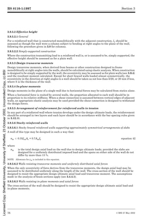 BS 8110-1:1997
76 © BSI 27 May 2002
Section 3
3.9.3.2 Effective height
3.9.3.2.1 General
For a reinforced wall that is constructed monolithically with the adjacent construction, le should be
assessed as though the wall were a column subject to bending at right angles to the plane of the wall,
following the procedure given in 3.8 for columns.
3.9.3.2.2 Simply-supported construction
Where the construction transmitting load to a reinforced wall is, or is assumed to be, simply supported, the
effective height should be assessed as for a plain wall.
3.9.3.3 Design transverse moments
Design transverse moments, when derived from beams or other construction designed to frame
monolithically at right angles into the walls, should be calculated using elastic analysis. When construction
is designed to be simply supported by the wall, the eccentricity may be assessed as for plain walls (see 3.9.4)
and the resultant moment calculated. Except for short braced walls loaded almost symmetrically, the
eccentricity in the direction at right angles to a wall should be taken as not less than h/20, or 20 mm if less,
where h is the thickness of the wall.
3.9.3.4 In-plane moments
Design moments in the plane of a single wall due to horizontal forces may be calculated from statics alone.
When a horizontal force is resited by several walls, the proportion allocated to each wall should be in
proportion to its relative stiffness. When a shear connection is assumed between vertical edges of adjacent
walls, an appropriate elastic analysis may be used provided the shear connection is designed to withstand
the design forces.
3.9.3.5 Arrangement of reinforcement for reinforced walls in tension
In any part of a reinforced wall where tension develops under the design ultimate loads, the reinforcement
should be arranged in two layers and each layer should be in accordance with the bar spacing rules given
in 3.12.11.
3.9.3.6 Stocky reinforced walls
3.9.3.6.1 Stocky braced reinforced walls supporting approximately symmetrical arrangements of slabs
A wall of this type may be designed in such a way that:
NOTE Allowance for ¾m is included in this equation.
3.9.3.6.2 Walls resisting transverse moments and uniformly distributed axial forces
When the only eccentricity of force derives from the transverse moments, the design axial load may be
assumed to be distributed uniformly along the length of the wall. The cross-section of the wall should be
designed to resist the appropriate design ultimate axial load and transverse moment. The assumptions
made in the analysis of beam sections apply (see 3.4.4.1).
3.9.3.6.3 Walls resisting in-plane moments and axial forces
The cross-section of the wall should be designed to resist the appropriate design ultimate axial load and
in-plane moments.
nw k 0.35fcuAc + 0.7Ascfy equation 42
where
nw is the total design axial load on the wall due to design ultimate loads; provided the slabs are
designed for a uniformly distributed imposed load and the spans on either side of the wall do not
differ by more than 15 %.
Licensed
Copy:
Sheffield
University,
University
of
Sheffield,
23
October
2002,
Uncontrolled
Copy,
(c)
BSI
 