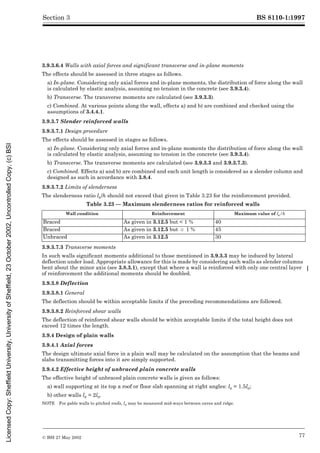 BS 8110-1:1997
© BSI 27 May 2002 77
Section 3
3.9.3.6.4 Walls with axial forces and significant transverse and in-plane moments
The effects should be assessed in three stages as follows.
a) In-plane. Considering only axial forces and in-plane moments, the distribution of force along the wall
is calculated by elastic analysis, assuming no tension in the concrete (see 3.9.3.4).
b) Transverse. The transverse moments are calculated (see 3.9.3.3).
c) Combined. At various points along the wall, effects a) and b) are combined and checked using the
assumptions of 3.4.4.1.
3.9.3.7 Slender reinforced walls
3.9.3.7.1 Design procedure
The effects should be assessed in stages as follows.
a) In-plane. Considering only axial forces and in-plane moments the distribution of force along the wall
is calculated by elastic analysis, assuming no tension in the concrete (see 3.9.3.4).
b) Transverse. The transverse moments are calculated (see 3.9.3.3 and 3.9.3.7.3).
c) Combined. Effects a) and b) are combined and each unit length is considered as a slender column and
designed as such in accordance with 3.8.4.
3.9.3.7.2 Limits of slenderness
The slenderness ratio le/h should not exceed that given in Table 3.23 for the reinforcement provided.
Table 3.23 — Maximum slenderness ratios for reinforced walls
3.9.3.7.3 Transverse moments
In such walls significant moments additional to those mentioned in 3.9.3.3 may be induced by lateral
deflection under load. Appropriate allowance for this is made by considering such walls as slender columns
bent about the minor axis (see 3.8.3.1), except that where a wall is reinforced with only one central layer
of reinforcement the additional moments should be doubled.
3.9.3.8 Deflection
3.9.3.8.1 General
The deflection should be within acceptable limits if the preceding recommendations are followed.
3.9.3.8.2 Reinforced shear walls
The deflection of reinforced shear walls should be within acceptable limits if the total height does not
exceed 12 times the length.
3.9.4 Design of plain walls
3.9.4.1 Axial forces
The design ultimate axial force in a plain wall may be calculated on the assumption that the beams and
slabs transmitting forces into it are simply supported.
3.9.4.2 Effective height of unbraced plain concrete walls
The effective height of unbraced plain concrete walls is given as follows:
a) wall supporting at its top a roof or floor slab spanning at right angles: le = 1.5lo;
b) other walls le = 2lo.
NOTE For gable walls to pitched roofs, lo may be measured mid-ways between eaves and ridge.
Wall condition Reinforcement Maximum value of le/h
Braced As given in 3.12.5 but < 1 % 40
Braced As given in 3.12.5 but U 1 % 45
Unbraced As given in 3.12.5 30
Licensed
Copy:
Sheffield
University,
University
of
Sheffield,
23
October
2002,
Uncontrolled
Copy,
(c)
BSI
 