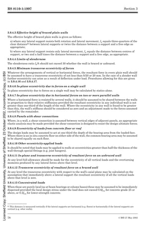 BS 8110-1:1997
78 © BSI 27 May 2002
Section 3
3.9.4.3 Effective height of braced plain walls
The effective height of braced plain walls is given as follows:
a) where any lateral support resists both rotation and lateral movement, le equals three-quarters of the
clear distance6) between lateral supports or twice the distance between a support and a free edge as
appropriate;
b) where any lateral support resists only lateral movement, le equals the distance between centres of
support, or two and a half times the distance between a support and a free edge, as appropriate.
3.9.4.4 Limits of slenderness
The slenderness ratio le/h should not exceed 30 whether the wall is braced or unbraced.
3.9.4.5 Minimum transverse eccentricity of forces
Whatever the arrangements of vertical or horizontal forces, the resultant force in every plain wall should
be assumed to have a transverse eccentricity of not less than h/20 or 20 mm. In the case of a slender wall
further eccentricity can arise as a result of deflection under load. Procedures allowing for this are given
in 3.9.4.16 and 3.9.4.17.
3.9.4.6 In-plane eccentricity due to forces on a single wall
In-plane eccentricity due to forces on a single wall may be calculated by statics alone.
3.9.4.7 In-plane eccentricity due to horizontal forces on two or more parallel walls
Where a horizontal force is resisted by several walls, it should be assumed to be shared between the walls
in proportion to their relative stiffnesses provided the resultant eccentricity in any individual wall is not
greater than one-third of the length of the wall. Where the eccentricity in any wall is found to be greater
than this, the wall’s stiffness should be considered as zero and an adjustment made to the forces assumed
carried by the remainder.
3.9.4.8 Panels with shear connections
Where, in a wall, a shear connection is assumed between vertical edges of adjacent panels, an appropriate
elastic analysis may be made provided the shear connection is designed to resist the design ultimate forces.
3.9.4.9 Eccentricity of loads from concrete floor or roof
The design loads may be assumed to act at one-third the depth of the bearing area from the loaded face.
Where there is an in-situ concrete floor on either side of the wall, the common bearing area may be assumed
to be shared equally on each floor.
3.9.4.10 Other eccentricity-applied loads
It should be noted that loads may be applied to walls at eccentricities greater than half the thickness of the
wall through special fittings (e.g. joist hangers).
3.9.4.11 In-plane and transverse eccentricity of resultant force on an unbraced wall
At any level full allowance should be made for the eccentricity of all vertical loads and the overturning
moments produced by any lateral forces above that level.
3.9.4.12 Transverse eccentricity of resultant force on a braced wall
At any level the transverse eccentricity with respect to the wall’s axial plane may be calculated on the
assumption that immediately above a lateral support the resultant eccentricity of all the vertical loads
above that level is zero.
3.9.4.13 Concentrated loads
When these are purely local (as at beam bearings or column bases) these may be assumed to be immediately
dispersed provided the local design stress under the load does not exceed 0.6fcu for concrete grade 25 or
above, or 0.5fcu for lower-strength concrete.
6) This distance is measured vertically if the lateral supports are horizontal (e.g. floors) or horizontally if the lateral supports are
vertical (e.g. other walls).
Licensed
Copy:
Sheffield
University,
University
of
Sheffield,
23
October
2002,
Uncontrolled
Copy,
(c)
BSI
 