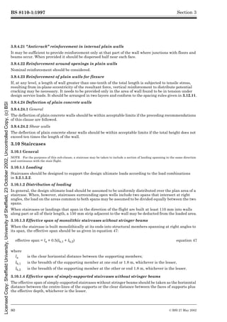 BS 8110-1:1997
80 © BSI 27 May 2002
Section 3
3.9.4.21 “Anticrack” reinforcement in internal plain walls
It may be sufficient to provide reinforcement only at that part of the wall where junctions with floors and
beams occur. When provided it should be dispersed half near each face.
3.9.4.22 Reinforcement around openings in plain walls
Nominal reinforcement should be considered.
3.9.4.23 Reinforcement of plain walls for flexure
If, at any level, a length of wall greater than one-tenth of the total length is subjected to tensile stress,
resulting from in-plane eccentricity of the resultant force, vertical reinforcement to distribute potential
cracking may be necessary. It needs to be provided only in the area of wall found to be in tension under
design service loads. It should be arranged in two layers and conform to the spacing rules given in 3.12.11.
3.9.4.24 Deflection of plain concrete walls
3.9.4.24.1 General
The deflection of plain concrete walls should be within acceptable limits if the preceding recommendations
of this clause are followed.
3.9.4.24.2 Shear walls
The deflection of plain concrete shear walls should be within acceptable limits if the total height does not
exceed ten times the length of the wall.
3.10 Staircases
3.10.1 General
NOTE For the purposes of this sub-clause, a staircase may be taken to include a section of landing spanning in the same direction
and continuous with the stair flight.
3.10.1.1 Loading
Staircases should be designed to support the design ultimate loads according to the load combinations
in 3.2.1.2.2.
3.10.1.2 Distribution of loading
In general, the design ultimate load should be assumed to be uniformly distributed over the plan area of a
staircase. When, however, staircases surrounding open wells include two spans that intersect at right
angles, the load on the areas common to both spans may be assumed to be divided equally between the two
spans.
When staircases or landings that span in the direction of the flight are built at least 110 mm into walls
along part or all of their length, a 150 mm strip adjacent to the wall may be deducted from the loaded area.
3.10.1.3 Effective span of monolithic staircases without stringer beams
When the staircase is built monolithically at its ends into structural members spanning at right angles to
its span, the effective span should be as given in equation 47:
3.10.1.4 Effective span of simply-supported staircases without stringer beams
The effective span of simply-supported staircases without stringer beams should be taken as the horizontal
distance between the centre-lines of the supports or the clear distance between the faces of supports plus
the effective depth, whichever is the lesser.
effective span = la + 0.5(lb,1 + lb,2) equation 47
where
la is the clear horizontal distance between the supporting members;
lb,1 is the breadth of the supporting member at one end or 1.8 m, whichever is the lesser,
lb,2 is the breadth of the supporting member at the other or end 1.8 m, whichever is the lesser.
Licensed
Copy:
Sheffield
University,
University
of
Sheffield,
23
October
2002,
Uncontrolled
Copy,
(c)
BSI
 