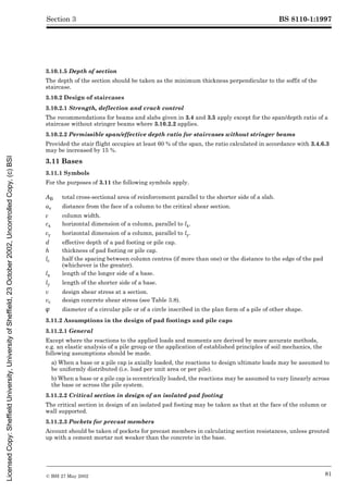 BS 8110-1:1997
© BSI 27 May 2002 81
Section 3
3.10.1.5 Depth of section
The depth of the section should be taken as the minimum thickness perpendicular to the soffit of the
staircase.
3.10.2 Design of staircases
3.10.2.1 Strength, deflection and crack control
The recommendations for beams and slabs given in 3.4 and 3.5 apply except for the span/depth ratio of a
staircase without stringer beams where 3.10.2.2 applies.
3.10.2.2 Permissible span/effective depth ratio for staircases without stringer beams
Provided the stair flight occupies at least 60 % of the span, the ratio calculated in accordance with 3.4.6.3
may be increased by 15 %.
3.11 Bases
3.11.1 Symbols
For the purposes of 3.11 the following symbols apply.
3.11.2 Assumptions in the design of pad footings and pile caps
3.11.2.1 General
Except where the reactions to the applied loads and moments are derived by more accurate methods,
e.g. an elastic analysis of a pile group or the application of established principles of soil mechanics, the
following assumptions should be made.
a) When a base or a pile cap is axially loaded, the reactions to design ultimate loads may be assumed to
be uniformly distributed (i.e. load per unit area or per pile).
b) When a base or a pile cap is eccentrically loaded, the reactions may be assumed to vary linearly across
the base or across the pile system.
3.11.2.2 Critical section in design of an isolated pad footing
The critical section in design of an isolated pad footing may be taken as that at the face of the column or
wall supported.
3.11.2.3 Pockets for precast members
Account should be taken of pockets for precast members in calculating section resistances, unless grouted
up with a cement mortar not weaker than the concrete in the base.
AB total cross-sectional area of reinforcement parallel to the shorter side of a slab.
av distance from the face of a column to the critical shear section.
c column width.
cx horizontal dimension of a column, parallel to lx.
cy horizontal dimension of a column, parallel to ly.
d effective depth of a pad footing or pile cap.
h thickness of pad footing or pile cap.
lc half the spacing between column centres (if more than one) or the distance to the edge of the pad
(whichever is the greater).
lx length of the longer side of a base.
ly length of the shorter side of a base.
v design shear stress at a section.
vc design concrete shear stress (see Table 3.8).
Î diameter of a circular pile or of a circle inscribed in the plan form of a pile of other shape.
Licensed
Copy:
Sheffield
University,
University
of
Sheffield,
23
October
2002,
Uncontrolled
Copy,
(c)
BSI
 