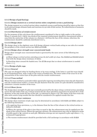 BS 8110-1:1997
82 © BSI 27 May 2002
Section 3
3.11.3 Design of pad footings
3.11.3.1 Design moment on a vertical section taken completely across a pad footing
The design moment on a vertical section taken completely across a pad footing should be taken as that due
to all external design ultimate loads and reactions on one side of that section. No redistribution of moments
should be made.
3.11.3.2 Distribution of reinforcement
For the purposes of this sub-clause the reinforcement considered is that at right angles to the section.
Where lc exceeds (3c/4 + 9d/4), two-thirds of the required reinforcement should be concentrated within a
zone from the centre-line of the column to a distance 1.5d from the face of the column; otherwise the
reinforcement should be uniformly distributed over lc.
3.11.3.3 Design shear
The design shear is the algebraic sum of all design ultimate vertical loads acting on one side of or outside
the periphery of the critical section (see 3.5.5 and 3.5.6).
3.11.3.4 Design shear strength near concentrated loads
Design shear strength near concentrated loads is governed by the more severe of the following two
conditions.
a) Shear along a vertical section extending across the full width of a base. See 3.5.5.2 and 3.5.5.3 (which
deal with the design shear resistance of slabs).
b) Punching shear around the loaded area. Use 3.7.6 except that no shear reinforcement is needed
when v < vc.
3.11.4 Design of pile caps
3.11.4.1 General
Pile caps are designed either by bending theory or by truss analogy; if the latter is used the truss should
be of triangulated form, with a node at the centre of loaded area. The lower nodes of the truss lie at the
intersections of the centre-lines of the piles with the tensile reinforcement.
3.11.4.2 Truss method
Where the truss method is used with widely spaced piles (spacing exceeding three times the pile diameter),
only the reinforcement within 1.5 times the pile diameter from the centre of a pile should be considered to
constitute a tension member of the truss.
3.11.4.3 Shear forces
The design shear strength of a pile cap is normally governed by the shear along a vertical section extending
across the full width of the cap. Critical sections for the shear should be assumed to be located 20 % of the
diameter of the pile inside the face of the pile, as indicated in Figure 3.23. The whole of the force from the
piles with centres lying outside this line should be considered to be applied outside this line.
3.11.4.4 Design shear resistance
The design shear resistance of pile caps may be determined in accordance with 3.5.5 and 3.5.6, subject to
the following limitations.
a) In applying these provisions, av is the distance from the face of the column to the critical section as
defined in 3.11.4.3.
b) Where the spacing of the piles is less than or equal to 3Î, the enhancement may be applied over the
whole of the critical section. Where the spacing is greater, the enhancement may only be applied to strips
of width equal to 3Î, centred on each pile. Minimum stirrups are not required in pile caps where v < vc
(enhanced if appropriate).
c) The tension reinforcement should be provided with a full anchorage in accordance with 3.12.8.
Licensed
Copy:
Sheffield
University,
University
of
Sheffield,
23
October
2002,
Uncontrolled
Copy,
(c)
BSI
 