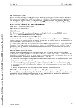 BS 8110-1:1997
© BSI 27 May 2002 83
Section 3
3.11.4.5 Punching shear
A check should be made to ensure that the design shear stress calculated at the perimeter of the column
does not exceed 0.8Æfcu N/mm2 or 5 N/mm2, whichever is the lesser. The maximum shear capacity may
also be limited by the provisions of 3.7.7.5. In addition, if the spacing of the piles is greater than 3Î,
punching shear should be checked in accordance with 3.7.7 on a perimeter as indicated in Figure 3.23.
3.12 Considerations affecting design details
NOTE Section 6 gives guidance on workmanship.
3.12.1 Permissible deviations
3.12.1.1 General
The effect of permissible deviations on design and detailing is given in 3.12.1.2, 3.12.1.3, 3.12.1.4
and 3.12.1.5 (see also 6.2.8 for dimensional deviations).
3.12.1.2 Permissible deviations on member sizes
In the selection of member sizes allowance should be made for inaccuracy of construction. BS 5606 gives
guidance on accuracy and permissible deviations. The degree of permissible deviation specified should be
consistent with the structure’s fitness for its purpose.
The partial safety factors will, on a design based on nominal dimensions, provide for all normal permissible
deviations. When large permissible deviations are allowed for small highly-stressed members, it may be
necessary to base the design on net dimensions after allowance for the maximum specified permissible
deviation; this would occur rarely.
3.12.1.3 Position of reinforcement
Normally the design may assume that the reinforcement is in its nominal position. However, when
reinforcement is located in relation to more than one face of a member, e.g. a link in a beam in which the
nominal cover for all sides is given, the actual concrete cover on one side may be greater and can be derived
from consideration of certain other permissible deviations. These are:
a) dimensions and spacing of cover blocks, spacers and/or chairs (including the compressibility of these
items and the surfaces they bear on);
b) stiffness, straightness, and accuracy of cutting, bending and fixing of bars or reinforcement cage;
c) accuracy of formwork both in dimension and plane (this includes permanent forms, such as blinding
or brickwork);
d) the size of the structural part and the relative size of bars or reinforcement cage.
3.12.1.4 Permissible deviations on reinforcement fitting between two concrete faces
The overall dimension on the bending schedule should be determined for this reinforcement as the nominal
dimension of the concrete less the nominal cover on each face and less the deduction for permissible
deviation on member size and on bending given in Table 3.24.
Licensed
Copy:
Sheffield
University,
University
of
Sheffield,
23
October
2002,
Uncontrolled
Copy,
(c)
BSI
 