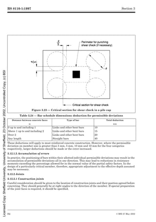BS 8110-1:1997
84 © BSI 27 May 2002
Section 3
Table 3.24 — Bar schedule dimensions: deduction for permissible deviations
These deductions will apply to most reinforced concrete construction. However, where the permissible
deviation on member size is greater than 5 mm, 5 mm, 10 mm and 10 mm for the four categories
respectively, larger deductions should be made or the cover increased.
3.12.1.5 Accumulation of errors
In practice, the positioning of bars within their allotted individual permissible deviations may result in the
accumulation of permissible deviations all in one direction. This may lead to reductions in resistance
moments exceeding the percentage allowed for in the normal value of the partial safety factors. In the
design of a particularly critical member, therefore, appropriate adjustment to the effective depth assumed
may be necessary.
3.12.2 Joints
3.12.2.1 Construction joints
Careful consideration should be given to the location of construction joints and their position agreed before
concreting. They should generally be at right angles to the direction of the member. If special preparation
of the joint faces is required, it should be specified.
Figure 3.23 — Critical section for shear check in a pile cap
Distance between concrete faces Type of bar Total deduction
m mm
0 up to and including 1 Links and other bent bars 10
Above 1 up to and including 2 Links and other bent bars 15
Over 2 Links and other bent bars 20
Any length Straight bars 40
Licensed
Copy:
Sheffield
University,
University
of
Sheffield,
23
October
2002,
Uncontrolled
Copy,
(c)
BSI
 