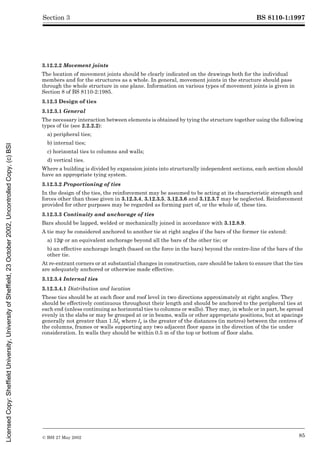 BS 8110-1:1997
© BSI 27 May 2002 85
Section 3
3.12.2.2 Movement joints
The location of movement joints should be clearly indicated on the drawings both for the individual
members and for the structures as a whole. In general, movement joints in the structure should pass
through the whole structure in one plane. Information on various types of movement joints is given in
Section 8 of BS 8110-2:1985.
3.12.3 Design of ties
3.12.3.1 General
The necessary interaction between elements is obtained by tying the structure together using the following
types of tie (see 2.2.2.2):
a) peripheral ties;
b) internal ties;
c) horizontal ties to columns and walls;
d) vertical ties.
Where a building is divided by expansion joints into structurally independent sections, each section should
have an appropriate tying system.
3.12.3.2 Proportioning of ties
In the design of the ties, the reinforcement may be assumed to be acting at its characteristic strength and
forces other than those given in 3.12.3.4, 3.12.3.5, 3.12.3.6 and 3.12.3.7 may be neglected. Reinforcement
provided for other purposes may be regarded as forming part of, or the whole of, these ties.
3.12.3.3 Continuity and anchorage of ties
Bars should be lapped, welded or mechanically joined in accordance with 3.12.8.9.
A tie may be considered anchored to another tie at right angles if the bars of the former tie extend:
a) 12Î or an equivalent anchorage beyond all the bars of the other tie; or
b) an effective anchorage length (based on the force in the bars) beyond the centre-line of the bars of the
other tie.
At re-entrant corners or at substantial changes in construction, care should be taken to ensure that the ties
are adequately anchored or otherwise made effective.
3.12.3.4 Internal ties
3.12.3.4.1 Distribution and location
These ties should be at each floor and roof level in two directions approximately at right angles. They
should be effectively continuous throughout their length and should be anchored to the peripheral ties at
each end (unless continuing as horizontal ties to columns or walls). They may, in whole or in part, be spread
evenly in the slabs or may be grouped at or in beams, walls or other appropriate positions, but at spacings
generally not greater than 1.5lr where lr is the greater of the distances (in metres) between the centres of
the columns, frames or walls supporting any two adjacent floor spans in the direction of the tie under
consideration. In walls they should be within 0.5 m of the top or bottom of floor slabs.
Licensed
Copy:
Sheffield
University,
University
of
Sheffield,
23
October
2002,
Uncontrolled
Copy,
(c)
BSI
 