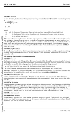 BS 8110-1:1997
86 © BSI 27 May 2002
Section 3
3.12.3.4.2 Strength
In each direction, the ties should be capable of resisting a tensile force (in kN/m width) equal to the greater
of:
a) ; or
b) 1.0Ft.
Whenever walls occur in plan in one direction only (e.g. “cross wall” or “spine wall” construction) the value
of lr used when assessing the tie force in the direction parallel to the wall should be taken as either the
actual length of the wall or the length which may be considered lost in the event of an accident, whichever
is the lesser. The length which may be considered lost should be taken as the length between adjacent
lateral supports or between a lateral support and a free edge. Further information is given in 2.6.3.2 of
BS 8110-2:1985.
3.12.3.5 Peripheral ties
At each floor and roof level an effectively continuous peripheral tie should be provided, capable of resisting
a tensile force (in kilonewtons) of 1.0Ft, located within 1.2 m of the edge of the building or within the
perimeter wall.
3.12.3.6 Horizontal ties to columns and walls
3.12.3.6.1 General
Each external column and, if the peripheral tie is not located within the wall, every metre length of external
wall carrying vertical load should be anchored or tied horizontally into the structure at each floor and roof
level with a tie capable of developing a force (in kilonewtons) equal to the greater of:
a) 2.0Ft [or (ls/2.5)Ft if less, where ls is the floor to ceiling height (in metres)]; or
b) 3 % of the total design ultimate vertical load carried by the column or wall at that level.
Where the peripheral tie is located within the wall, only such horizontal tying as is required to anchor the
internal ties to the peripheral ties needs to be provided (see 3.12.3.4.1 and 3.12.3.4.2).
3.12.3.6.2 Corner columns ties
Corner columns should be tied into the structure at each floor and roof level in each of two directions,
approximately at right angles, with ties each capable of developing a force equal to the greater of a) or b)
of 3.12.3.6.1.
3.12.3.7 Vertical ties
Each column and each wall carrying vertical load should be tied continuously from the lowest to the highest
level. The tie should be capable of resisting a tensile force equal to the maximum design ultimate dead and
imposed load received by the column or wall from any one storey. The design load is that assessed in
accordance with 2.4.3.2. Where a column or a wall at its lowest level is supported by an element other than
a foundation, a general check for structural integrity should be made in accordance with 3.1.4.
3.12.4 Reinforcement
3.12.4.1 Groups of bars
Bars may be in groups of two, three or four, in contact. Where this is done, the bundle or pair should be
treated as a single bar of equivalent area for all purposes in Section 3. In no situation, even at laps, should
more than four bars be arranged in contact.
where
(gk + qk) is the sum of the average characteristic dead and imposed floor loads (in kN/m2);
Ft is the lesser of (20 + 4no) or 60, where no is the number of storeys in the structure;
lr is as defined in 3.12.3.4.1.
gk qk
+
( )
7.5
-----------------------
-
lr
5
---
-Ft
Licensed
Copy:
Sheffield
University,
University
of
Sheffield,
23
October
2002,
Uncontrolled
Copy,
(c)
BSI
 