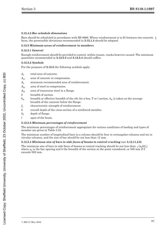 BS 8110-1:1997
© BSI 27 May 2002 87
Section 3
3.12.4.2 Bar schedule dimensions
Bars should be scheduled in accordance with BS 8666. Where reinforcement is to fit between two concrete
faces, the permissible deviations recommended in 3.12.1.4 should be adopted.
3.12.5 Minimum areas of reinforcement in members
3.12.5.1 General
Enough reinforcement should be provided to control, within reason, cracks however caused. The minimum
quantities recommended in 3.12.5.3 and 3.12.5.4 should suffice.
3.12.5.2 Symbols
For the purposes of 3.12.5 the following symbols apply.
3.12.5.3 Minimum percentages of reinforcement
The minimum percentages of reinforcement appropriate for various conditions of loading and types of
member are given in Table 3.25.
The minimum number of longitudinal bars in a column should be four in rectangular columns and six in
circular columns, and the size of bar should be not less than 12 mm.
3.12.5.4 Minimum size of bars in side faces of beams to control cracking (see 3.12.11.2.6)
The minimum size of bars in side faces of beams to control cracking should be not less than Æ(sbb/fy)
where sb is the bar spacing and b the breadth of the section at the point considered, or 500 mm if b
exceeds 500 mm.
Ac total area of concrete.
Acc area of concrete in compression.
As minimum recommended area of reinforcement.
Asc area of steel in compression.
Ast area of transverse steel in a flange.
b breadth of section.
bw breadth or effective breadth of the rib; for a box, T or l section, bw is taken as the average
breadth of the concrete below the flange.
fy characteristic strength of reinforcement.
h overall depth of the cross-section of a reinforced member.
hf depth of flange.
l span of the beam.
Licensed
Copy:
Sheffield
University,
University
of
Sheffield,
23
October
2002,
Uncontrolled
Copy,
(c)
BSI
 