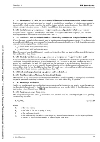 BS 8110-1:1997
© BSI 27 May 2002 89
Section 3
3.12.7.2 Arrangement of links for containment of beam or column compression reinforcement
Every corner, bar, and each alternate bar (or pair or bundle) in an outer layer of reinforcement should be
supported by a link passing round the bar and having an included angle of not more than 135°. No bar
within a compression zone should be further than 150 mm from a restrained bar.
3.12.7.3 Containment of compression reinforcement around periphery of circular column
Adequate lateral support is provided by a circular tie passing round the bars or groups. The size and
spacing of the ties should be in accordance with 3.12.7.1.
3.12.7.4 Horizontal bars for support of small amounts of compression reinforcement in walls
Where the main vertical reinforcement is used to resist compression and does not exceed 2 % of the concrete
area, at least the following percentages of horizontal reinforcement should be provided, depending upon the
characteristic strength of that reinforcement:
a) fy = 250 N/mm2: 0.30 % of concrete area;
b) fy = 460 N/mm2: 0.25 % of concrete area.
These horizontal bars should be evenly spaced and be not less than one-quarter of the size of the vertical
bars and not less than 6 mm.
3.12.7.5 Links for containment of large amounts of compression reinforcement in walls
When the vertical compression reinforcement exceeds 2 %, links at least 6 mm or one-quarter the size of
the largest compression bar should be provided through the thickness of the wall. The spacing of links
should not exceed twice the wall thickness in either the horizontal or vertical direction. In the vertical
direction it should be not greater than 16 times the bar size. All vertical compression bars should be
enclosed by a link. No bar should be further than 200 mm from a restrained bar, at which a link passes
round the bar with an included angle of not more than 90°.
3.12.8 Bond, anchorage, bearing, laps, joints and bends in bars
3.12.8.1 Avoidance of bond failure due to ultimate loads
At both sides of any cross-section the force in each bar should be developed by an appropriate embedment
length or other end anchorage. Provided this is done, local bond stress may be ignored.
3.12.8.2 Anchorage bond stress
Anchorage bond stress is assumed to be constant over the effective anchorage length. It may be taken as
the force in the bar divided by its effective surface anchorage area (see 3.12.8.3). It should not exceed the
appropriate value obtained from 3.12.8.4.
3.12.8.3 Design anchorage bond stress
The design anchorage bond stress fb is assumed to be constant over the anchorage length and is given by
the following equation:
fb = Fs/;Îel equation 48
where
fb is the bond stress;
Fs is the force in the bar or group of bars;
l is the anchorage length;
Îe is the effective bar size which, for a single bar is equal to the bar size and, for a group of bars
in contact is equal to the diameter of a bar of equal total area.
Licensed
Copy:
Sheffield
University,
University
of
Sheffield,
23
October
2002,
Uncontrolled
Copy,
(c)
BSI
 