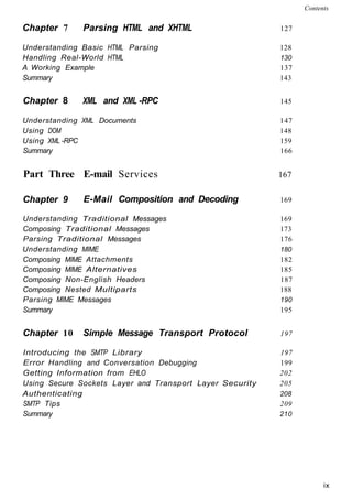 Chapter 7 Parsing HTML and XHTML 127
Understanding Basic HTML Parsing 128
Handling Real-World HTML 130
A Working Example 137
Summary 143
Chapter 8 XML and XML -RPC 145
Understanding XML Documents 147
Using DOM 148
Using XML -RPC 159
Summary 166
Part Three E-mail Services 167
Contents
Chapter 9 E-Mail Composition and Decoding 169
Understanding Traditional Messages 169
Composing Traditional Messages 173
Parsing Traditional Messages 176
Understanding MIME 180
Composing MIME Attachments 182
Composing MIME Alternatives 185
Composing Non-English Headers 187
Composing Nested Multiparts 188
Parsing MIME Messages 190
Summary 195
Chapter 10 Simple Message Transport Protocol 197
Introducing the SMTP Library 197
Error Handling and Conversation Debugging 199
Getting Information from EHLO 202
Using Secure Sockets Layer and Transport Layer Security 205
Authenticating 208
SMTP Tips 209
Summary 210
ix
 