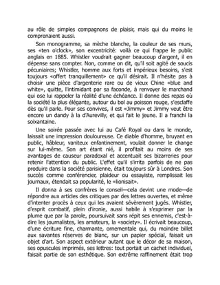 au rôle de simples compagnons de plaisir, mais qui du moins le
comprenaient aussi.
Son monogramme, sa mèche blanche, la couleur de ses murs,
ses «ten o'clock», son excentricité: voilà ce qui frappe le public
anglais en 1885. Whistler voudrait gagner beaucoup d'argent, il en
dépense sans compter. Non, comme on dit, qu'il soit agité de soucis
pécuniaires; Whistler, homme aux forts et impérieux besoins, s'est
toujours «offert tranquillement» ce qu'il désirait. Il n'hésite pas à
choisir une pièce d'argenterie rare ou de vieux Chine «blue and
white», quitte, l'intimidant par sa faconde, à renvoyer le marchand
qui ose lui rappeler la réalité d'une échéance. Il donne des repas où
la société la plus élégante, autour du bol au poisson rouge, s'esclaffe
dès qu'il parle. Pour ses convives, il est «Jimmy» et Jimmy veut être
encore un dandy à la d'Aurevilly, et qui fait le jeune. Il a franchi la
soixantaine.
Une soirée passée avec lui au Café Royal ou dans le monde,
laissait une impression douloureuse. Ce diable d'homme, bruyant en
public, hâbleur, vaniteux enfantinement, voulait donner le change
sur lui-même. Son art étant nié, il profitait au moins de ses
avantages de causeur paradoxal et accentuait ses bizarreries pour
retenir l'attention du public. L'effet qu'il s'irrita parfois de ne pas
produire dans la société parisienne, était toujours sûr à Londres. Son
succès comme conférencier, plaideur ou essayiste, remplissait les
journaux, étendait sa popularité, le «lionisait».
Il donna à ses confrères le conseil—cela devint une mode—de
répondre aux articles des critiques par des lettres ouvertes, et même
d'intenter procès à ceux qui les avaient sévèrement jugés. Whistler,
d'esprit combatif, plein d'ironie, aussi habile à s'exprimer par la
plume que par la parole, poursuivait sans répit ses ennemis, c'est-à-
dire les journalistes, les amateurs, la «society». Il écrivait beaucoup,
d'une écriture fine, charmante, ornementale qui, du moindre billet
aux savantes réserves de blanc, sur un papier spécial, faisait un
objet d'art. Son aspect extérieur autant que le décor de sa maison,
ses opuscules imprimés, ses lettres: tout portait un cachet individuel,
faisait partie de son esthétique. Son extrême raffinement était trop
 