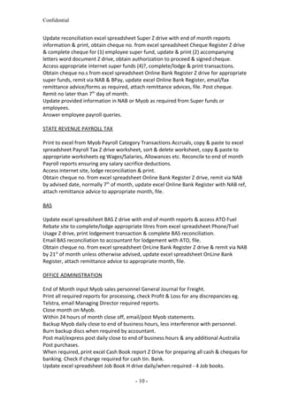 Confidential
Update reconciliation excel spreadsheet Super Z drive with end of month reports
information & print, obtain cheque no. from excel spreadsheet Cheque Register Z drive
& complete cheque for (1) employee super fund, update & print (2) accompanying
letters word document Z drive, obtain authorization to proceed & signed cheque.
Access appropriate internet super funds (4)?, complete/lodge & print transactions.
Obtain cheque no.s from excel spreadsheet Online Bank Register Z drive for appropriate
super funds, remit via NAB & BPay, update excel Online Bank Register, email/fax
remittance advice/forms as required, attach remittance advices, file. Post cheque.
Remit no later than 7th
day of month.
Update provided information in NAB or Myob as required from Super funds or
employees.
Answer employee payroll queries.
STATE REVENUE PAYROLL TAX
Print to excel from Myob Payroll Category Transactions Accruals, copy & paste to excel
spreadsheet Payroll Tax Z drive worksheet, sort & delete worksheet, copy & paste to
appropriate worksheets eg Wages/Salaries, Allowances etc. Reconcile to end of month
Payroll reports ensuring any salary sacrifice deductions.
Access internet site, lodge reconciliation & print.
Obtain cheque no. from excel spreadsheet Online Bank Register Z drive, remit via NAB
by advised date, normally 7th
of month, update excel Online Bank Register with NAB ref,
attach remittance advice to appropriate month, file.
BAS
Update excel spreadsheet BAS Z drive with end of month reports & access ATO Fuel
Rebate site to complete/lodge appropriate litres from excel spreadsheet Phone/Fuel
Usage Z drive, print lodgement transaction & complete BAS reconciliation.
Email BAS reconciliation to accountant for lodgement with ATO, file.
Obtain cheque no. from excel spreadsheet OnLine Bank Register Z drive & remit via NAB
by 21st
of month unless otherwise advised, update excel spreadsheet OnLine Bank
Register, attach remittance advice to appropriate month, file.
OFFICE ADMINISTRATION
End of Month input Myob sales personnel General Journal for Freight.
Print all required reports for processing, check Profit & Loss for any discrepancies eg.
Telstra, email Managing Director required reports.
Close month on Myob.
Within 24 hours of month close off, email/post Myob statements.
Backup Myob daily close to end of business hours, less interference with personnel.
Burn backup discs when required by accountant.
Post mail/express post daily close to end of business hours & any additional Australia
Post purchases.
When required, print excel Cash Book report Z Drive for preparing all cash & cheques for
banking. Check if change required for cash tin. Bank.
Update excel spreadsheet Job Book H drive daily/when required - 4 Job books.
- 10 -
 