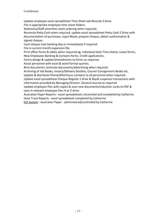 Confidential
Update employee excel spreadsheet Time Sheet Job Records Z drive.
File in appropriate employee time sheet folders.
Stationery/Staff amenities stock ordering when required.
Reconcile Petty Cash when required, update excel spreadsheet Petty Cash Z Drive with
documentation of purchases, input Myob, prepare cheque, obtain authorisation &
signed cheque.
Cash cheque next banking day or immediately if required.
File in current month expansion file.
Print office forms & labels when required eg. Individual Daily Time sheets, Leave forms,
New Employees Banking & Contacts forms, Credit applications.
Forms design & update/amendments to forms as required.
Assist personnel with excel & word format queries.
Bind documents, laminate documents/advertising when required.
Archiving of Job Books, Invoice/Delivery Dockets, Courier Consignment Books etc.
Update & distribute Phone/Afterhours contacts to all personnel when required.
Update excel spreadsheet Cheque Register Z drive & Myob suspense transactions with
information provided by Managing Director. General Journal as required
Update employee files with copies & scan new documents/induction cards to PDF &
save in relevant employee files H or Z drive.
Australian Paper Reports - excel spreadsheets reconciled and completed by Catherine
Hose Truck Reports - excel spreadsheet completed by Catherine
EDI System - Australian Paper - administered/controlled by Catherine
- 11 -
 