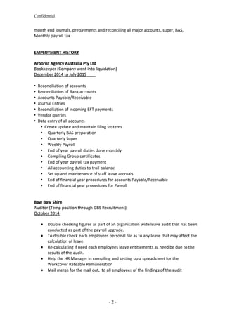 Confidential
month end journals, prepayments and reconciling all major accounts, super, BAS,
Monthly payroll tax
EMPLOYMENT HISTORYEMPLOYMENT HISTORY
Arborist Agency Australia Pty LtdArborist Agency Australia Pty Ltd
Bookkeeper (Company went into liquidation)Bookkeeper (Company went into liquidation)
December 2014 to July 2015December 2014 to July 2015
 Reconciliation of accounts
 Reconciliation of Bank accounts
 Accounts Payable/Receivable
 Journal Entries
 Reconciliation of incoming EFT payments
 Vendor queries
 Data entry of all accounts
 Create update and maintain filing systems
 Quarterly BAS preparation
 Quarterly Super
 Weekly Payroll
 End of year payroll duties done monthly
 Compiling Group certificates
 End of year payroll tax payment
 All accounting duties to trail balance
 Set up and maintenance of staff leave accruals
 End of financial year procedures for accounts Payable/Receivable
 End of financial year procedures for Payroll
Baw Baw ShireBaw Baw Shire
Auditor (Temp position through GBS Recruitment)Auditor (Temp position through GBS Recruitment)
October 2014October 2014
• Double checking figures as part of an organisation wide leave audit that has been
conducted as part of the payroll upgrade.
• To double check each employees personal file as to any leave that may affect the
calculation of leave
• Re-calculating if need each employees leave entitlements as need be due to the
results of the audit.
• Help the HR Manager in compiling and setting up a spreadsheet for the
Workcover Rateable Remuneration
•• Mail merge for the mail out, to all employees of the findings of the auditMail merge for the mail out, to all employees of the findings of the audit
- 2 -
 