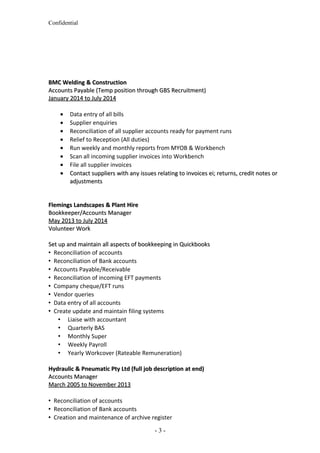Confidential
BMC Welding & ConstructionBMC Welding & Construction
Accounts Payable (Temp position through GBS Recruitment)Accounts Payable (Temp position through GBS Recruitment)
January 2014 to July 2014January 2014 to July 2014
• Data entry of all bills
• Supplier enquiries
• Reconciliation of all supplier accounts ready for payment runs
• Relief to Reception (All duties)
• Run weekly and monthly reports from MYOB & Workbench
• Scan all incoming supplier invoices into Workbench
• File all supplier invoices
•• Contact suppliers with any issues relating to invoices ei; returns, credit notes orContact suppliers with any issues relating to invoices ei; returns, credit notes or
adjustmentsadjustments
Flemings Landscapes & Plant HireFlemings Landscapes & Plant Hire
Bookkeeper/Accounts ManagerBookkeeper/Accounts Manager
May 2013 to July 2014May 2013 to July 2014
Volunteer WorkVolunteer Work
Set up and maintain all aspects of bookkeeping in QuickbooksSet up and maintain all aspects of bookkeeping in Quickbooks
 Reconciliation of accounts
 Reconciliation of Bank accounts
 Accounts Payable/Receivable
 Reconciliation of incoming EFT payments
 Company cheque/EFT runs
 Vendor queries
 Data entry of all accounts
 Create update and maintain filing systems
 Liaise with accountant
 Quarterly BAS
 Monthly Super
 Weekly Payroll
 Yearly Workcover (Rateable Remuneration)
Hydraulic & Pneumatic Pty Ltd (full job description at end)Hydraulic & Pneumatic Pty Ltd (full job description at end)
Accounts ManagerAccounts Manager
March 2005 to November 2013March 2005 to November 2013
 Reconciliation of accounts
 Reconciliation of Bank accounts
 Creation and maintenance of archive register
- 3 -
 